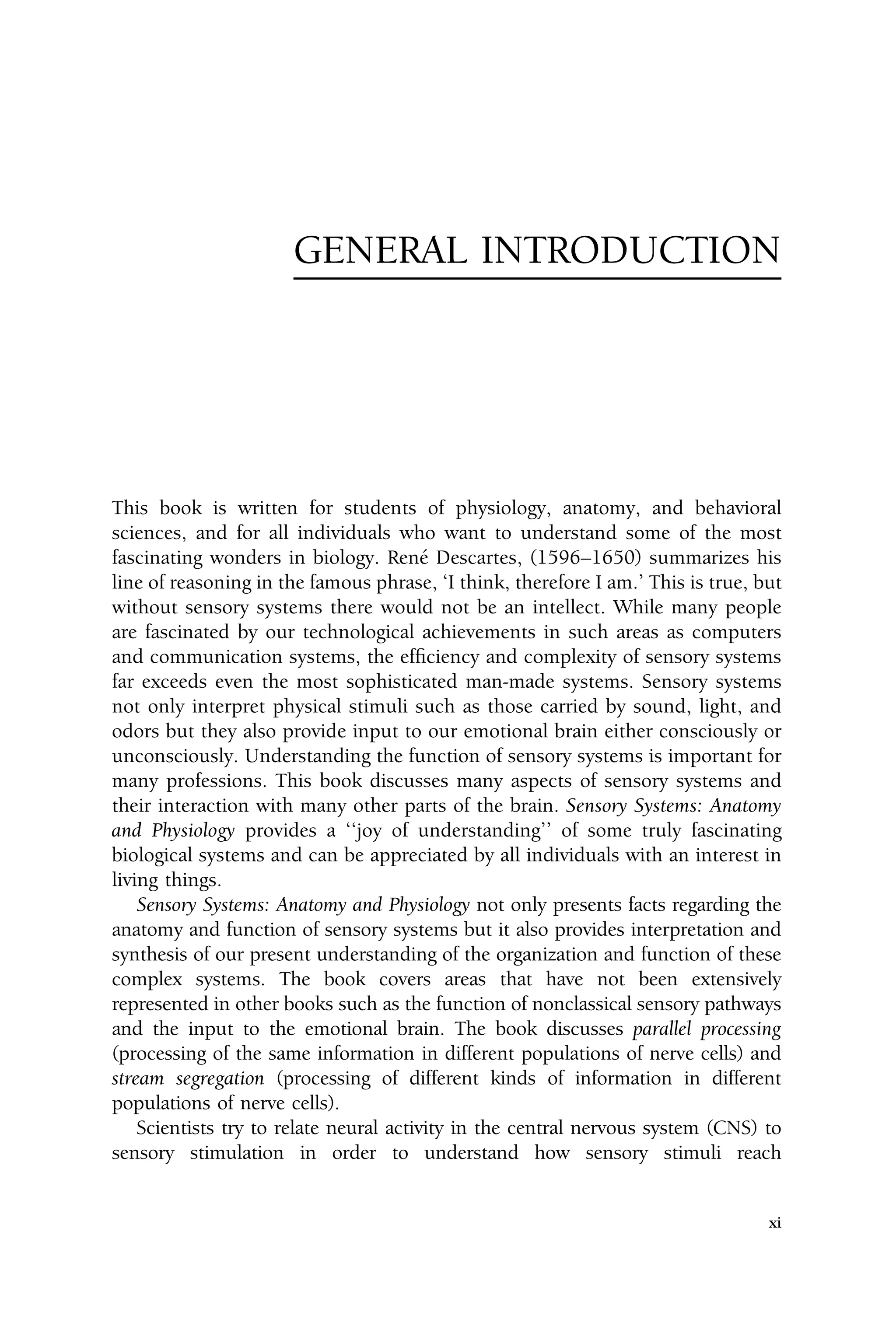 GENERAL INTRODUCTION
This book is written for students of physiology, anatomy, and behavioral
sciences, and for all individuals who want to understand some of the most
fascinating wonders in biology. René Descartes, (1596–1650) summarizes his
line of reasoning in the famous phrase, ‘I think, therefore I am.’ This is true, but
without sensory systems there would not be an intellect. While many people
are fascinated by our technological achievements in such areas as computers
and communication systems, the efficiency and complexity of sensory systems
far exceeds even the most sophisticated man-made systems. Sensory systems
not only interpret physical stimuli such as those carried by sound, light, and
odors but they also provide input to our emotional brain either consciously or
unconsciously. Understanding the function of sensory systems is important for
many professions. This book discusses many aspects of sensory systems and
their interaction with many other parts of the brain. Sensory Systems: Anatomy
and Physiology provides a ‘‘joy of understanding’’ of some truly fascinating
biological systems and can be appreciated by all individuals with an interest in
living things.
Sensory Systems: Anatomy and Physiology not only presents facts regarding the
anatomy and function of sensory systems but it also provides interpretation and
synthesis of our present understanding of the organization and function of these
complex systems. The book covers areas that have not been extensively
represented in other books such as the function of nonclassical sensory pathways
and the input to the emotional brain. The book discusses parallel processing
(processing of the same information in different populations of nerve cells) and
stream segregation (processing of different kinds of information in different
populations of nerve cells).
Scientists try to relate neural activity in the central nervous system (CNS) to
sensory stimulation in order to understand how sensory stimuli reach
xi
 