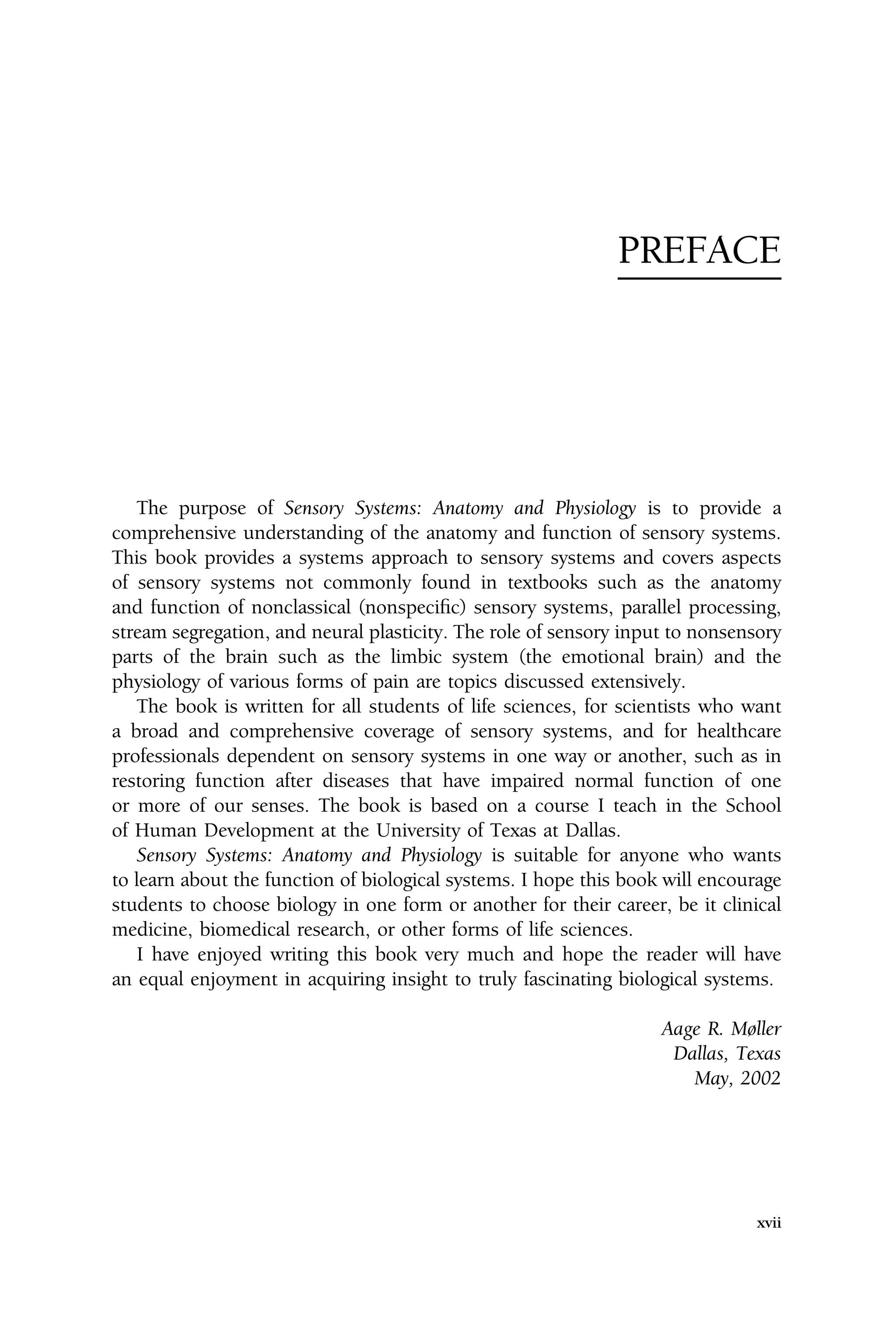 PREFACE
The purpose of Sensory Systems: Anatomy and Physiology is to provide a
comprehensive understanding of the anatomy and function of sensory systems.
This book provides a systems approach to sensory systems and covers aspects
of sensory systems not commonly found in textbooks such as the anatomy
and function of nonclassical (nonspecific) sensory systems, parallel processing,
stream segregation, and neural plasticity. The role of sensory input to nonsensory
parts of the brain such as the limbic system (the emotional brain) and the
physiology of various forms of pain are topics discussed extensively.
The book is written for all students of life sciences, for scientists who want
a broad and comprehensive coverage of sensory systems, and for healthcare
professionals dependent on sensory systems in one way or another, such as in
restoring function after diseases that have impaired normal function of one
or more of our senses. The book is based on a course I teach in the School
of Human Development at the University of Texas at Dallas.
Sensory Systems: Anatomy and Physiology is suitable for anyone who wants
to learn about the function of biological systems. I hope this book will encourage
students to choose biology in one form or another for their career, be it clinical
medicine, biomedical research, or other forms of life sciences.
I have enjoyed writing this book very much and hope the reader will have
an equal enjoyment in acquiring insight to truly fascinating biological systems.
Aage R. Møller
Dallas, Texas
May, 2002
xvii
 
