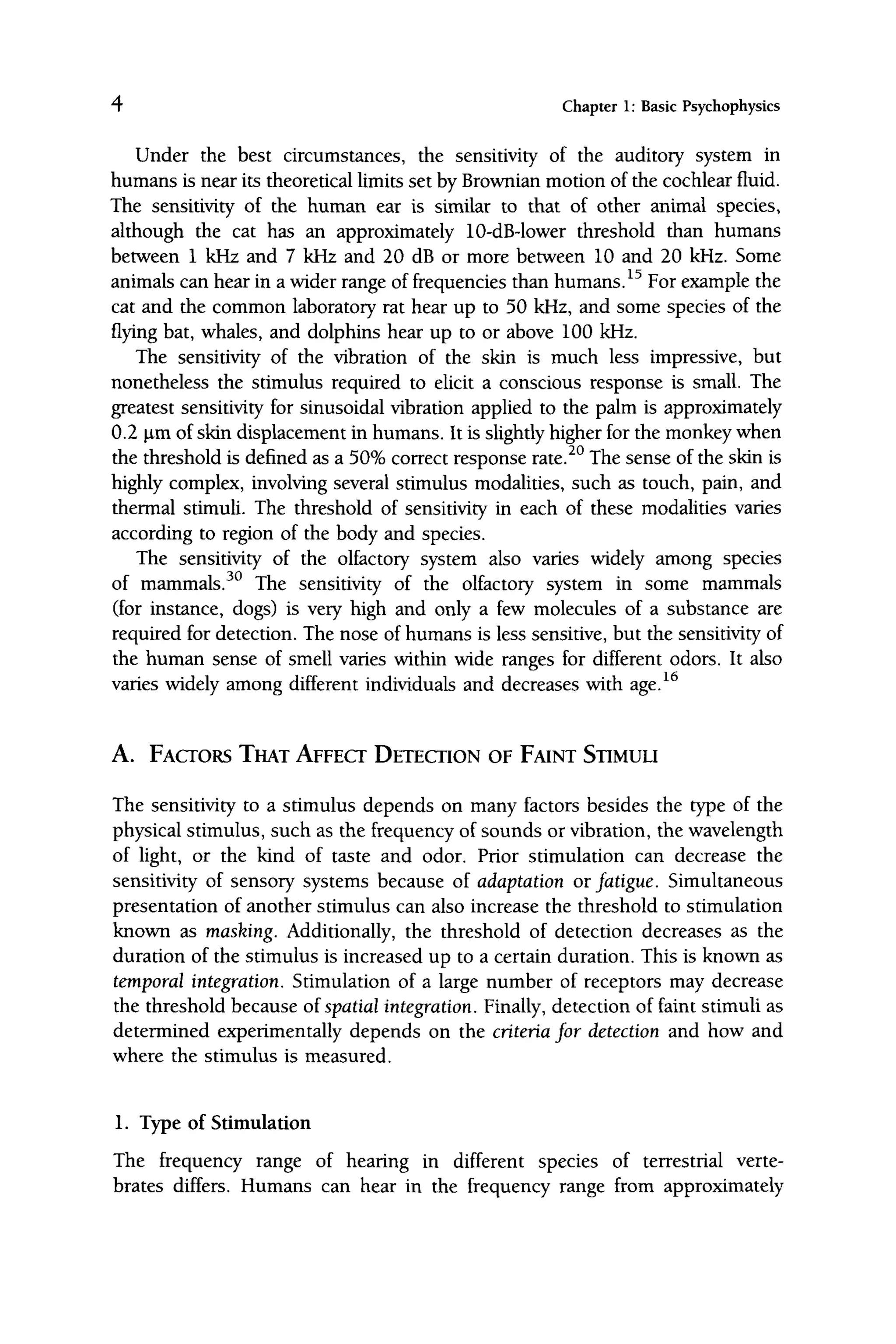4 Chapter 1: Basic Psychophysics
Under the best circumstances, the sensitivity of the auditory system in
humans is near its theoretical limits set by Brownian motion of the cochlear fluid.
The sensitivity of the human ear is similar to that of other animal species,
although the cat has an approximately 10-dB-lower threshold than humans
between 1 kHz and 7 kHz and 20 dB or more between 10 and 20 kHz. Some
animals can hear in a wider range of frequencies than humans. ^^ For example the
cat and the common laboratory rat hear up to 50 kHz, and some species of the
flying bat, whales, and dolphins hear up to or above 100 kHz.
The sensitivity of the vibration of the skin is much less impressive, but
nonetheless the stimulus required to elicit a conscious response is small. The
greatest sensitivity for sinusoidal vibration applied to the palm is approximately
0.2 |im of skin displacement in humans. It is slightly higher for the monkey when
the threshold is defined as a 50% correct response rate.^° The sense of the skin is
highly complex, involving several stimulus modalities, such as touch, pain, and
thermal stimuli. The threshold of sensitivity in each of these modalities varies
according to region of the body and species.
The sensitivity of the olfactory system also varies widely among species
of mammals.^^ The sensitivity of the olfactory system in some mammals
(for instance, dogs) is very high and only a few molecules of a substance are
required for detection. The nose of humans is less sensitive, but the sensitivity of
the human sense of smell varies within wide ranges for different odors. It also
varies widely among different individuals and decreases with age.^^
A. FACTORS THAT AFFECT DETECTION OF FAINT STIMULI
The sensitivity to a stimulus depends on many factors besides the type of the
physical stimulus, such as the frequency of sounds or vibration, the wavelength
of light, or the kind of taste and odor. Prior stimulation can decrease the
sensitivity of sensory systems because of adaptation or fatigue. Simultaneous
presentation of another stimulus can also increase the threshold to stimulation
known as masking. Additionally, the threshold of detection decreases as the
duration of the stimulus is increased up to a certain duration. This is known as
temporal integration. Stimulation of a large number of receptors may decrease
the threshold because oi spatial integration. Finally, detection of faint stimuli as
determined experimentally depends on the criteria for detection and how and
where the stimulus is measured.
1. Type of Stimulation
The frequency range of hearing in different species of terrestrial verte-
brates differs. Humans can hear in the frequency range from approximately
 