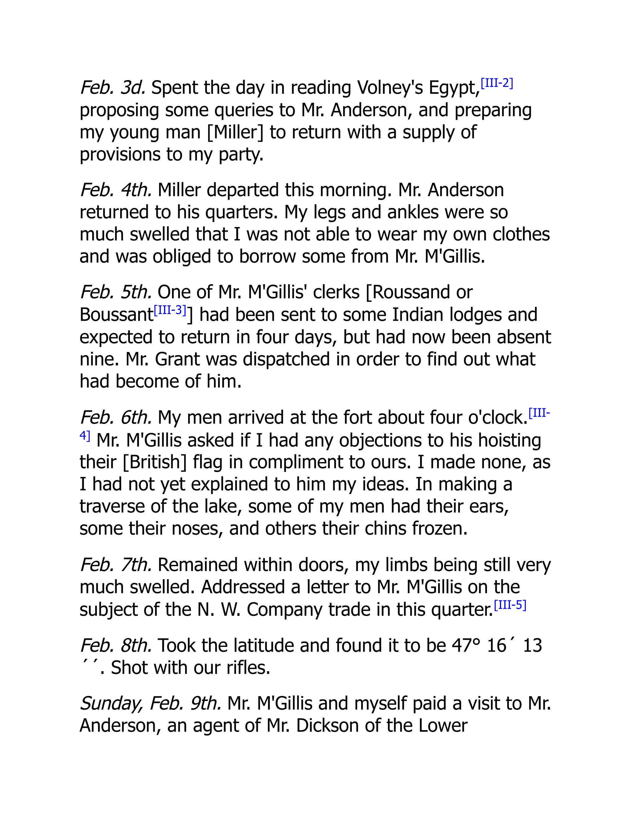 Feb. 3d. Spent the day in reading Volney's Egypt,[III-2]
proposing some queries to Mr. Anderson, and preparing
my young man [Miller] to return with a supply of
provisions to my party.
Feb. 4th. Miller departed this morning. Mr. Anderson
returned to his quarters. My legs and ankles were so
much swelled that I was not able to wear my own clothes
and was obliged to borrow some from Mr. M'Gillis.
Feb. 5th. One of Mr. M'Gillis' clerks [Roussand or
Boussant[III-3]
] had been sent to some Indian lodges and
expected to return in four days, but had now been absent
nine. Mr. Grant was dispatched in order to find out what
had become of him.
Feb. 6th. My men arrived at the fort about four o'clock.[III-
4]
Mr. M'Gillis asked if I had any objections to his hoisting
their [British] flag in compliment to ours. I made none, as
I had not yet explained to him my ideas. In making a
traverse of the lake, some of my men had their ears,
some their noses, and others their chins frozen.
Feb. 7th. Remained within doors, my limbs being still very
much swelled. Addressed a letter to Mr. M'Gillis on the
subject of the N. W. Company trade in this quarter.[III-5]
Feb. 8th. Took the latitude and found it to be 47° 16´ 13
´´. Shot with our rifles.
Sunday, Feb. 9th. Mr. M'Gillis and myself paid a visit to Mr.
Anderson, an agent of Mr. Dickson of the Lower
 