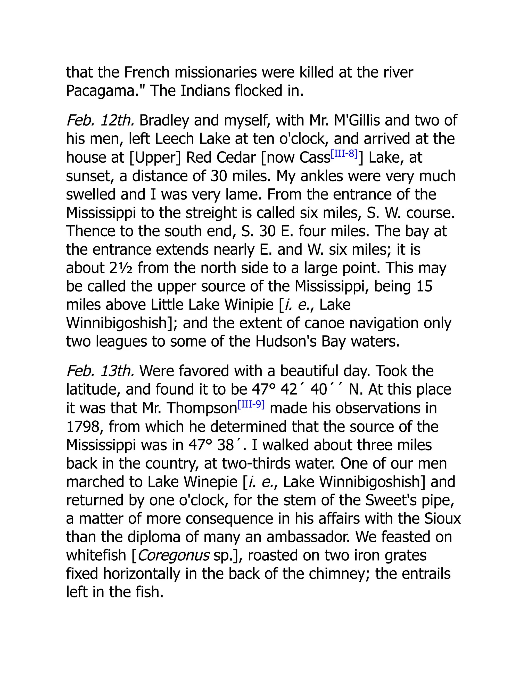 that the French missionaries were killed at the river
Pacagama." The Indians flocked in.
Feb. 12th. Bradley and myself, with Mr. M'Gillis and two of
his men, left Leech Lake at ten o'clock, and arrived at the
house at [Upper] Red Cedar [now Cass[III-8]
] Lake, at
sunset, a distance of 30 miles. My ankles were very much
swelled and I was very lame. From the entrance of the
Mississippi to the streight is called six miles, S. W. course.
Thence to the south end, S. 30 E. four miles. The bay at
the entrance extends nearly E. and W. six miles; it is
about 2½ from the north side to a large point. This may
be called the upper source of the Mississippi, being 15
miles above Little Lake Winipie [i. e., Lake
Winnibigoshish]; and the extent of canoe navigation only
two leagues to some of the Hudson's Bay waters.
Feb. 13th. Were favored with a beautiful day. Took the
latitude, and found it to be 47° 42´ 40´´ N. At this place
it was that Mr. Thompson[III-9]
made his observations in
1798, from which he determined that the source of the
Mississippi was in 47° 38´. I walked about three miles
back in the country, at two-thirds water. One of our men
marched to Lake Winepie [i. e., Lake Winnibigoshish] and
returned by one o'clock, for the stem of the Sweet's pipe,
a matter of more consequence in his affairs with the Sioux
than the diploma of many an ambassador. We feasted on
whitefish [Coregonus sp.], roasted on two iron grates
fixed horizontally in the back of the chimney; the entrails
left in the fish.
 