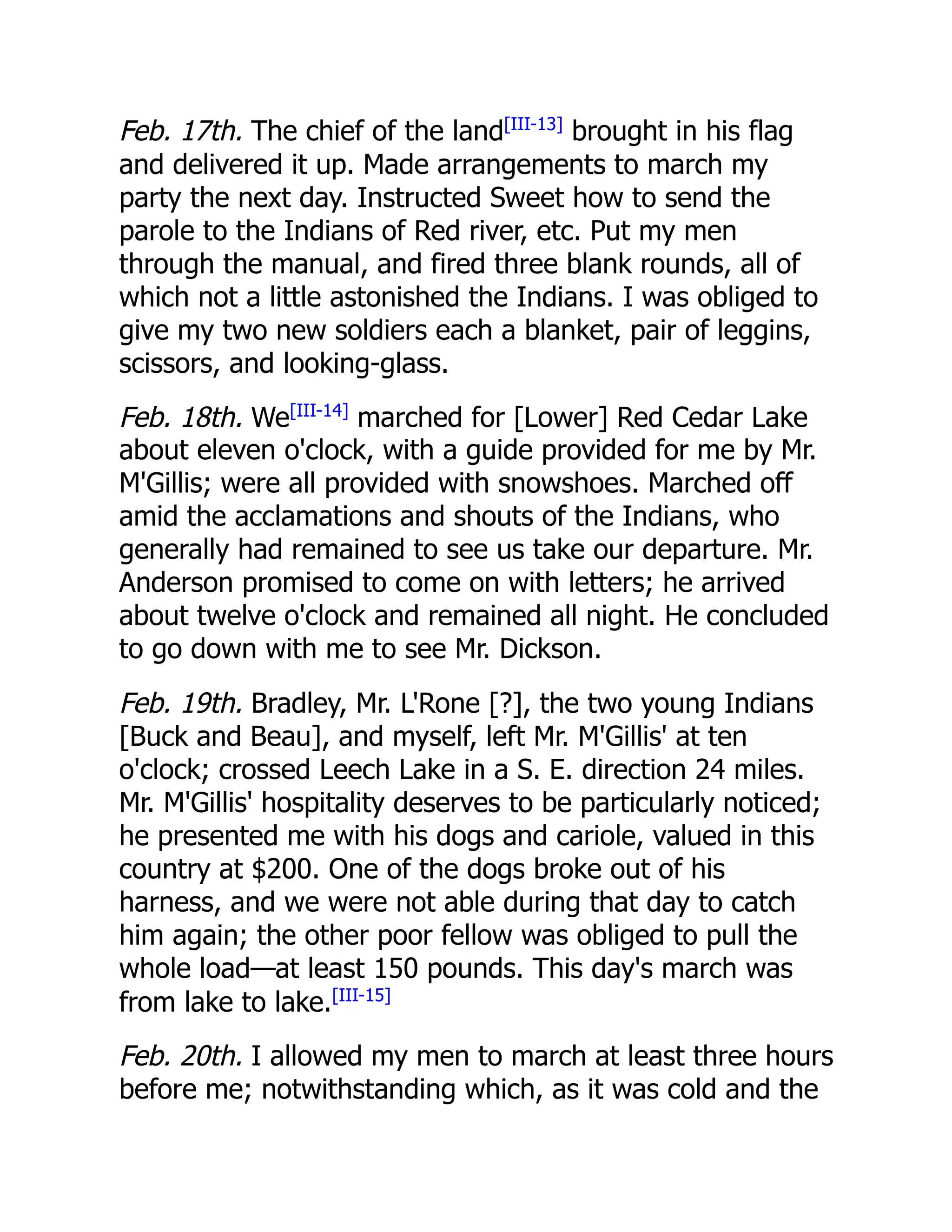 Feb. 17th. The chief of the land[III-13]
brought in his flag
and delivered it up. Made arrangements to march my
party the next day. Instructed Sweet how to send the
parole to the Indians of Red river, etc. Put my men
through the manual, and fired three blank rounds, all of
which not a little astonished the Indians. I was obliged to
give my two new soldiers each a blanket, pair of leggins,
scissors, and looking-glass.
Feb. 18th. We[III-14]
marched for [Lower] Red Cedar Lake
about eleven o'clock, with a guide provided for me by Mr.
M'Gillis; were all provided with snowshoes. Marched off
amid the acclamations and shouts of the Indians, who
generally had remained to see us take our departure. Mr.
Anderson promised to come on with letters; he arrived
about twelve o'clock and remained all night. He concluded
to go down with me to see Mr. Dickson.
Feb. 19th. Bradley, Mr. L'Rone [?], the two young Indians
[Buck and Beau], and myself, left Mr. M'Gillis' at ten
o'clock; crossed Leech Lake in a S. E. direction 24 miles.
Mr. M'Gillis' hospitality deserves to be particularly noticed;
he presented me with his dogs and cariole, valued in this
country at $200. One of the dogs broke out of his
harness, and we were not able during that day to catch
him again; the other poor fellow was obliged to pull the
whole load—at least 150 pounds. This day's march was
from lake to lake.[III-15]
Feb. 20th. I allowed my men to march at least three hours
before me; notwithstanding which, as it was cold and the
 