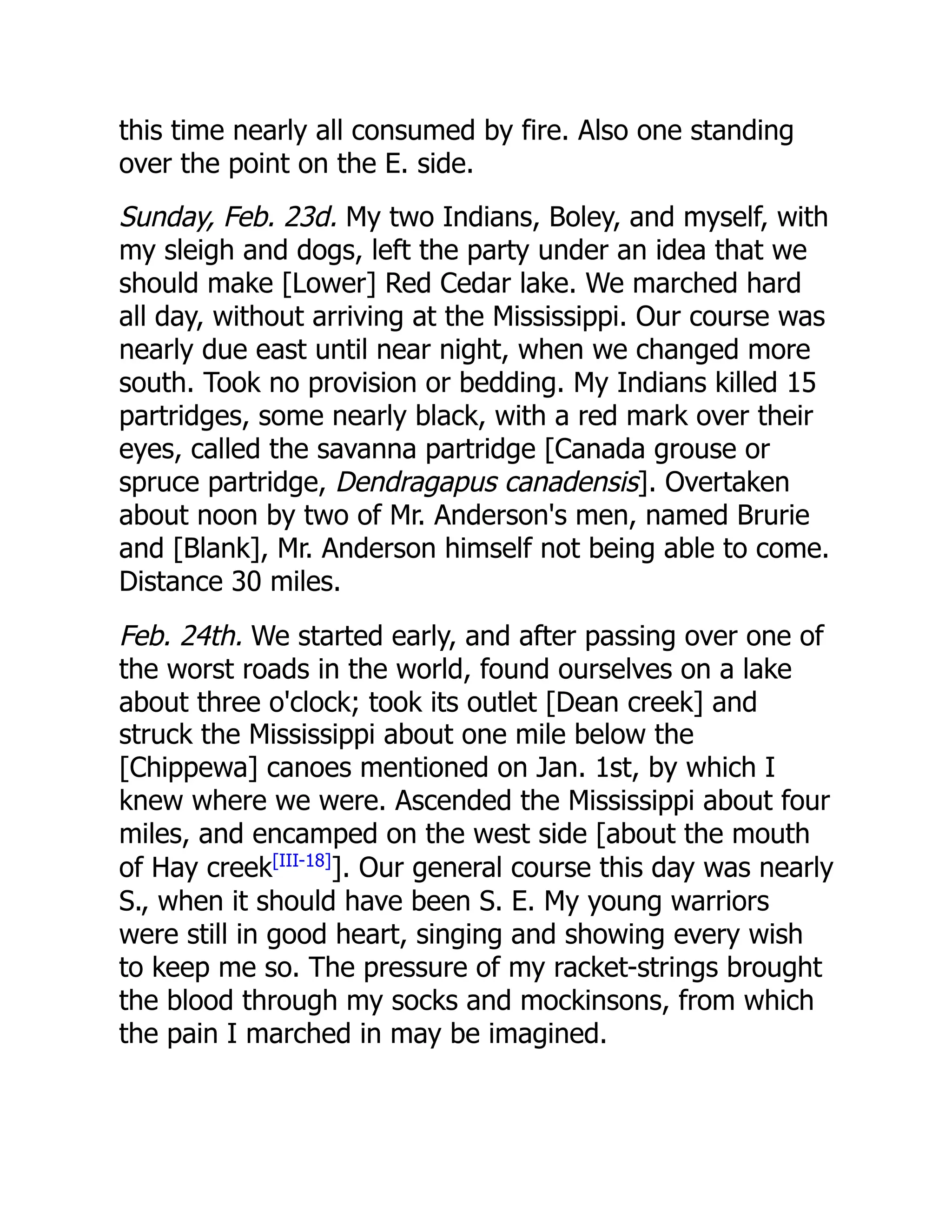 this time nearly all consumed by fire. Also one standing
over the point on the E. side.
Sunday, Feb. 23d. My two Indians, Boley, and myself, with
my sleigh and dogs, left the party under an idea that we
should make [Lower] Red Cedar lake. We marched hard
all day, without arriving at the Mississippi. Our course was
nearly due east until near night, when we changed more
south. Took no provision or bedding. My Indians killed 15
partridges, some nearly black, with a red mark over their
eyes, called the savanna partridge [Canada grouse or
spruce partridge, Dendragapus canadensis]. Overtaken
about noon by two of Mr. Anderson's men, named Brurie
and [Blank], Mr. Anderson himself not being able to come.
Distance 30 miles.
Feb. 24th. We started early, and after passing over one of
the worst roads in the world, found ourselves on a lake
about three o'clock; took its outlet [Dean creek] and
struck the Mississippi about one mile below the
[Chippewa] canoes mentioned on Jan. 1st, by which I
knew where we were. Ascended the Mississippi about four
miles, and encamped on the west side [about the mouth
of Hay creek[III-18]
]. Our general course this day was nearly
S., when it should have been S. E. My young warriors
were still in good heart, singing and showing every wish
to keep me so. The pressure of my racket-strings brought
the blood through my socks and mockinsons, from which
the pain I marched in may be imagined.
 