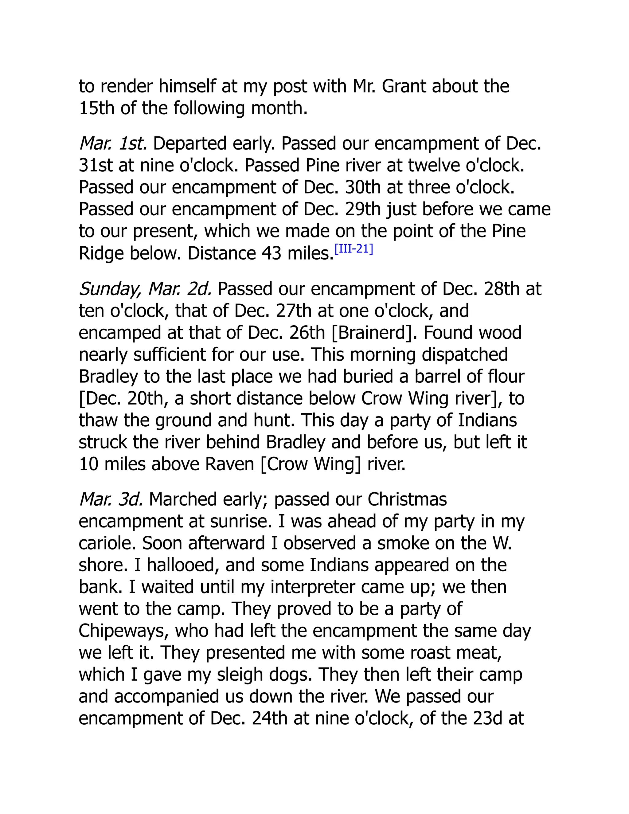 to render himself at my post with Mr. Grant about the
15th of the following month.
Mar. 1st. Departed early. Passed our encampment of Dec.
31st at nine o'clock. Passed Pine river at twelve o'clock.
Passed our encampment of Dec. 30th at three o'clock.
Passed our encampment of Dec. 29th just before we came
to our present, which we made on the point of the Pine
Ridge below. Distance 43 miles.[III-21]
Sunday, Mar. 2d. Passed our encampment of Dec. 28th at
ten o'clock, that of Dec. 27th at one o'clock, and
encamped at that of Dec. 26th [Brainerd]. Found wood
nearly sufficient for our use. This morning dispatched
Bradley to the last place we had buried a barrel of flour
[Dec. 20th, a short distance below Crow Wing river], to
thaw the ground and hunt. This day a party of Indians
struck the river behind Bradley and before us, but left it
10 miles above Raven [Crow Wing] river.
Mar. 3d. Marched early; passed our Christmas
encampment at sunrise. I was ahead of my party in my
cariole. Soon afterward I observed a smoke on the W.
shore. I hallooed, and some Indians appeared on the
bank. I waited until my interpreter came up; we then
went to the camp. They proved to be a party of
Chipeways, who had left the encampment the same day
we left it. They presented me with some roast meat,
which I gave my sleigh dogs. They then left their camp
and accompanied us down the river. We passed our
encampment of Dec. 24th at nine o'clock, of the 23d at
 