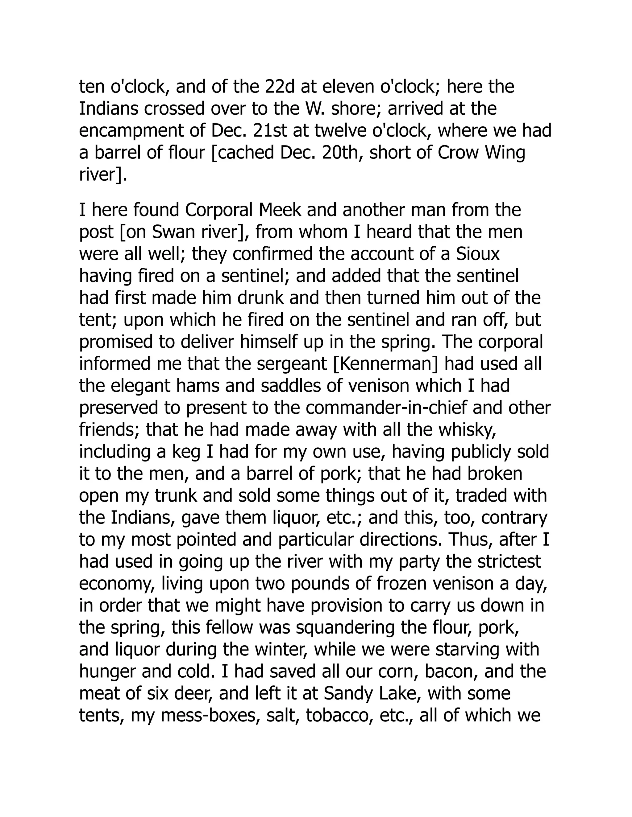 ten o'clock, and of the 22d at eleven o'clock; here the
Indians crossed over to the W. shore; arrived at the
encampment of Dec. 21st at twelve o'clock, where we had
a barrel of flour [cached Dec. 20th, short of Crow Wing
river].
I here found Corporal Meek and another man from the
post [on Swan river], from whom I heard that the men
were all well; they confirmed the account of a Sioux
having fired on a sentinel; and added that the sentinel
had first made him drunk and then turned him out of the
tent; upon which he fired on the sentinel and ran off, but
promised to deliver himself up in the spring. The corporal
informed me that the sergeant [Kennerman] had used all
the elegant hams and saddles of venison which I had
preserved to present to the commander-in-chief and other
friends; that he had made away with all the whisky,
including a keg I had for my own use, having publicly sold
it to the men, and a barrel of pork; that he had broken
open my trunk and sold some things out of it, traded with
the Indians, gave them liquor, etc.; and this, too, contrary
to my most pointed and particular directions. Thus, after I
had used in going up the river with my party the strictest
economy, living upon two pounds of frozen venison a day,
in order that we might have provision to carry us down in
the spring, this fellow was squandering the flour, pork,
and liquor during the winter, while we were starving with
hunger and cold. I had saved all our corn, bacon, and the
meat of six deer, and left it at Sandy Lake, with some
tents, my mess-boxes, salt, tobacco, etc., all of which we
 