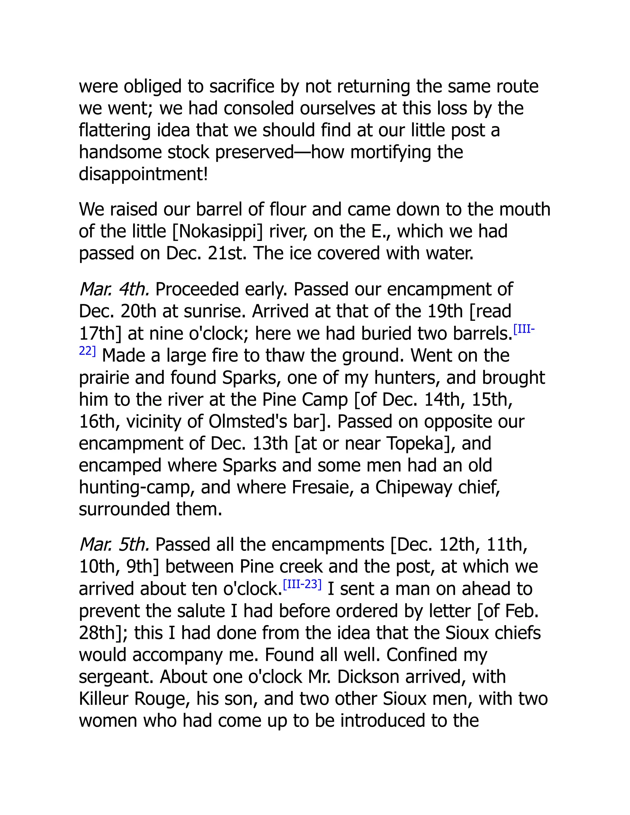 were obliged to sacrifice by not returning the same route
we went; we had consoled ourselves at this loss by the
flattering idea that we should find at our little post a
handsome stock preserved—how mortifying the
disappointment!
We raised our barrel of flour and came down to the mouth
of the little [Nokasippi] river, on the E., which we had
passed on Dec. 21st. The ice covered with water.
Mar. 4th. Proceeded early. Passed our encampment of
Dec. 20th at sunrise. Arrived at that of the 19th [read
17th] at nine o'clock; here we had buried two barrels.[III-
22]
Made a large fire to thaw the ground. Went on the
prairie and found Sparks, one of my hunters, and brought
him to the river at the Pine Camp [of Dec. 14th, 15th,
16th, vicinity of Olmsted's bar]. Passed on opposite our
encampment of Dec. 13th [at or near Topeka], and
encamped where Sparks and some men had an old
hunting-camp, and where Fresaie, a Chipeway chief,
surrounded them.
Mar. 5th. Passed all the encampments [Dec. 12th, 11th,
10th, 9th] between Pine creek and the post, at which we
arrived about ten o'clock.[III-23]
I sent a man on ahead to
prevent the salute I had before ordered by letter [of Feb.
28th]; this I had done from the idea that the Sioux chiefs
would accompany me. Found all well. Confined my
sergeant. About one o'clock Mr. Dickson arrived, with
Killeur Rouge, his son, and two other Sioux men, with two
women who had come up to be introduced to the
 