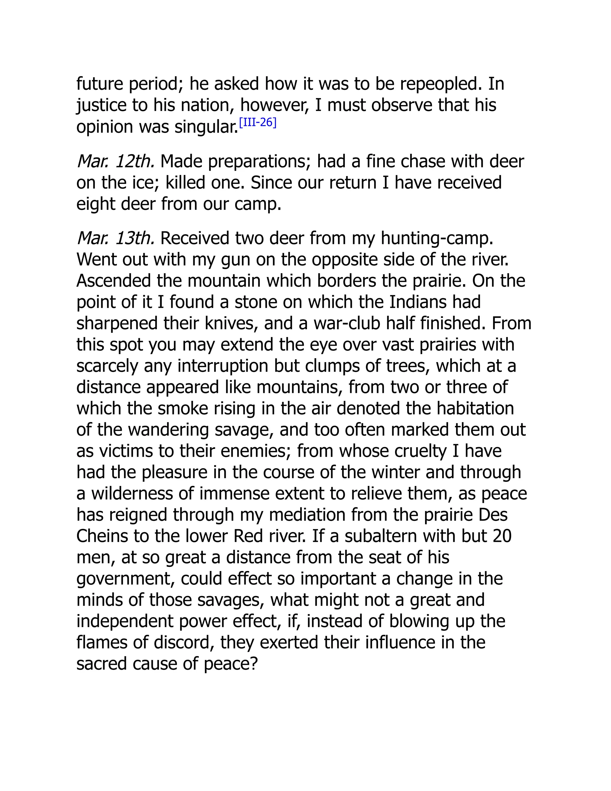 future period; he asked how it was to be repeopled. In
justice to his nation, however, I must observe that his
opinion was singular.[III-26]
Mar. 12th. Made preparations; had a fine chase with deer
on the ice; killed one. Since our return I have received
eight deer from our camp.
Mar. 13th. Received two deer from my hunting-camp.
Went out with my gun on the opposite side of the river.
Ascended the mountain which borders the prairie. On the
point of it I found a stone on which the Indians had
sharpened their knives, and a war-club half finished. From
this spot you may extend the eye over vast prairies with
scarcely any interruption but clumps of trees, which at a
distance appeared like mountains, from two or three of
which the smoke rising in the air denoted the habitation
of the wandering savage, and too often marked them out
as victims to their enemies; from whose cruelty I have
had the pleasure in the course of the winter and through
a wilderness of immense extent to relieve them, as peace
has reigned through my mediation from the prairie Des
Cheins to the lower Red river. If a subaltern with but 20
men, at so great a distance from the seat of his
government, could effect so important a change in the
minds of those savages, what might not a great and
independent power effect, if, instead of blowing up the
flames of discord, they exerted their influence in the
sacred cause of peace?
 