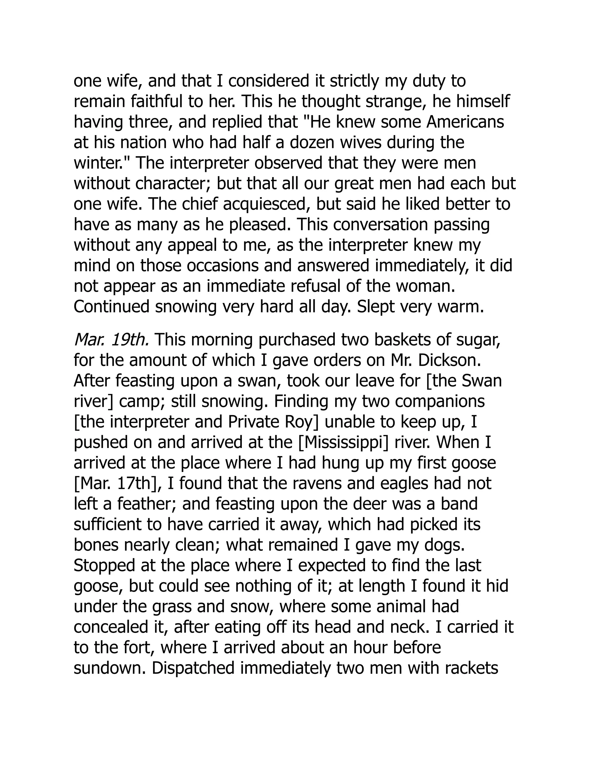 one wife, and that I considered it strictly my duty to
remain faithful to her. This he thought strange, he himself
having three, and replied that "He knew some Americans
at his nation who had half a dozen wives during the
winter." The interpreter observed that they were men
without character; but that all our great men had each but
one wife. The chief acquiesced, but said he liked better to
have as many as he pleased. This conversation passing
without any appeal to me, as the interpreter knew my
mind on those occasions and answered immediately, it did
not appear as an immediate refusal of the woman.
Continued snowing very hard all day. Slept very warm.
Mar. 19th. This morning purchased two baskets of sugar,
for the amount of which I gave orders on Mr. Dickson.
After feasting upon a swan, took our leave for [the Swan
river] camp; still snowing. Finding my two companions
[the interpreter and Private Roy] unable to keep up, I
pushed on and arrived at the [Mississippi] river. When I
arrived at the place where I had hung up my first goose
[Mar. 17th], I found that the ravens and eagles had not
left a feather; and feasting upon the deer was a band
sufficient to have carried it away, which had picked its
bones nearly clean; what remained I gave my dogs.
Stopped at the place where I expected to find the last
goose, but could see nothing of it; at length I found it hid
under the grass and snow, where some animal had
concealed it, after eating off its head and neck. I carried it
to the fort, where I arrived about an hour before
sundown. Dispatched immediately two men with rackets
 