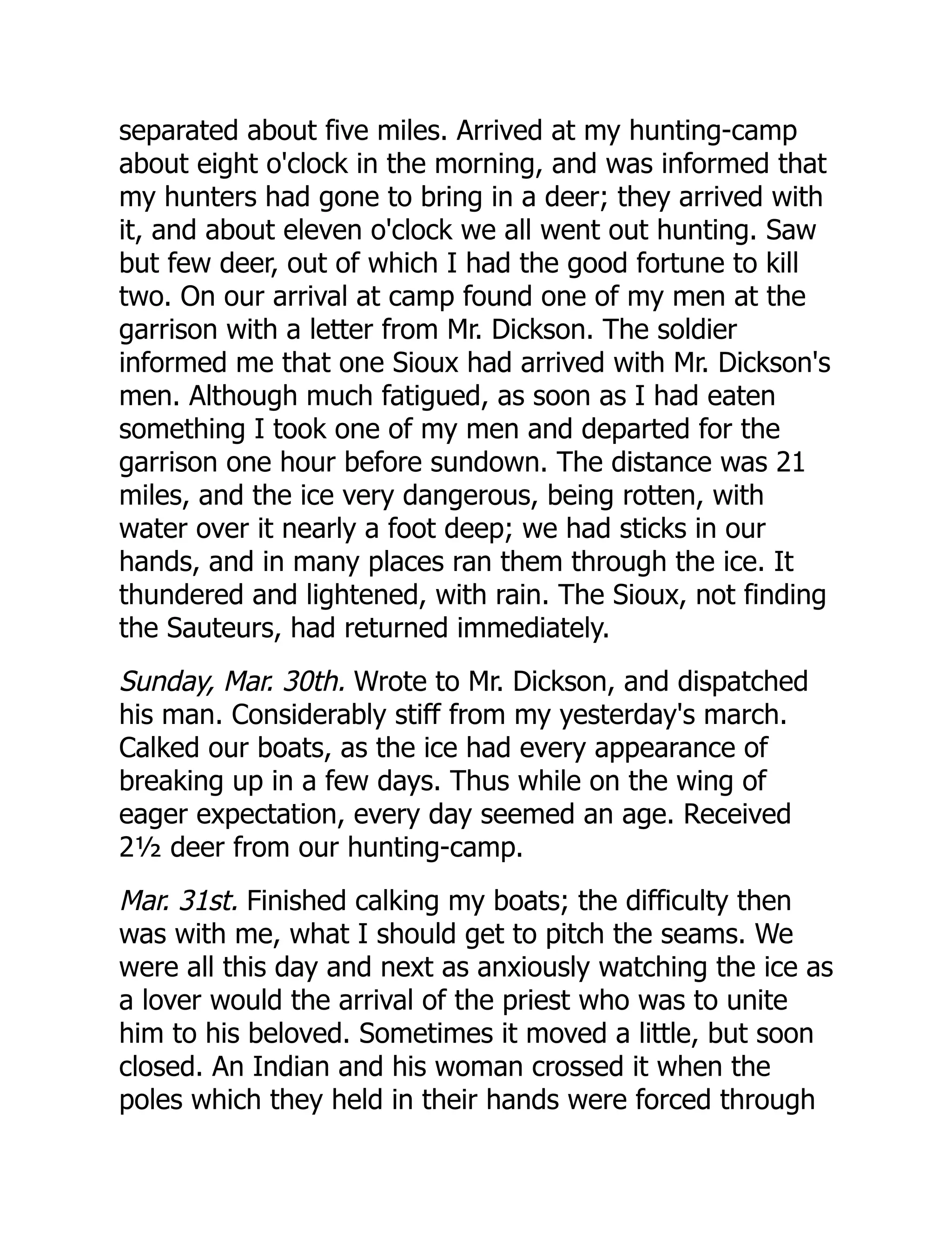 separated about five miles. Arrived at my hunting-camp
about eight o'clock in the morning, and was informed that
my hunters had gone to bring in a deer; they arrived with
it, and about eleven o'clock we all went out hunting. Saw
but few deer, out of which I had the good fortune to kill
two. On our arrival at camp found one of my men at the
garrison with a letter from Mr. Dickson. The soldier
informed me that one Sioux had arrived with Mr. Dickson's
men. Although much fatigued, as soon as I had eaten
something I took one of my men and departed for the
garrison one hour before sundown. The distance was 21
miles, and the ice very dangerous, being rotten, with
water over it nearly a foot deep; we had sticks in our
hands, and in many places ran them through the ice. It
thundered and lightened, with rain. The Sioux, not finding
the Sauteurs, had returned immediately.
Sunday, Mar. 30th. Wrote to Mr. Dickson, and dispatched
his man. Considerably stiff from my yesterday's march.
Calked our boats, as the ice had every appearance of
breaking up in a few days. Thus while on the wing of
eager expectation, every day seemed an age. Received
2½ deer from our hunting-camp.
Mar. 31st. Finished calking my boats; the difficulty then
was with me, what I should get to pitch the seams. We
were all this day and next as anxiously watching the ice as
a lover would the arrival of the priest who was to unite
him to his beloved. Sometimes it moved a little, but soon
closed. An Indian and his woman crossed it when the
poles which they held in their hands were forced through
 
