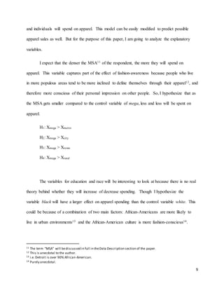9
and individuals will spend on apparel. This model can be easily modified to predict possible
apparel sales as well. But for the purpose of this paper, I am going to analyze the explanatory
variables.
I expect that the denser the MSA11 of the respondent, the more they will spend on
apparel. This variable captures part of the effect of fashion-awareness because people who live
in more populous areas tend to be more inclined to define themselves through their apparel12, and
therefore more conscious of their personal impression on other people. So, I hypothesize that as
the MSA gets smaller compared to the control variable of mega, less and less will be spent on
apparel.
H1: Xmega > Xmetro
H2: Xmega > Xcity
H3: Xmega > Xtown
H4: Xmega > Xrural
The variables for education and race will be interesting to look at because there is no real
theory behind whether they will increase of decrease spending. Though I hypothesize the
variable black will have a larger effect on apparel spending than the control variable white. This
could be because of a combination of two main factors: African-Americans are more likely to
live in urban environments13 and the African-American culture is more fashion-conscious14.
11 The term “MSA” will bediscussed in full in theData Description section of the paper.
12 This is anecdotal to the author.
13 i.e. Detroit is over 90% African-American.
14 Purely anecdotal.
 