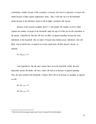 11
confounding variable because of the correlation to income, but I feel it is important to keep in the
model because it helps capture employment status. Also, I will only use it in the household
model because in the individual model it will be highly correlated with income.
Because of the research complied above16, I will include the variable perslt18, which
captures the number of people in the household under the age of 18 that are not the respondent or
the spouse. I hypothesize that this will have an effect on apparel spending because the more
individuals in the household who are under 18 means more fashion-aware individuals who will
likely want to spend more on apparel (or at least spend more off their parent’s income on
apparel).
H7: Xperslt18 > 0
I also hypothesize that the more earners there are in the household model, the more
disposable income the family will have, which will lead to an increase in apparel spending.
Also, the more people in the household, I believe there will be an increase in spending on apparel
as well.
H8: Xno_earnr > 0
H9: Xfam_size > 0
16 Which found that younger people spent more on apparel than older people.
 