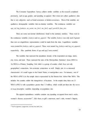 13
The Consumer Expenditure Survey collects similar variables as the research completed
previously, such as age, gender, and spending on apparel. But it does not collect qualitative data
that is very subjective such as brand awareness or fashion-awareness. Most of the variables are
qualitative demographic variables that are dummy variables. The continuous variables are
age_ref, log_fsalaryx, no_earnr, inc_hrs1, inc_hrs2, age2, perslt18, fam_size.
There are some non-normal distributions found in the summary statistics. These were in
the continuous variables fsalaryx and tot_apparel. The variable fsalaryx was only used if greater
than zero so a logarithmic representation could be made from this data. Logarithmic variables
were created for fsalaryx, and tot_apparel. These were named log_fsalaryx and log_tot_apparel,
respectively. Also, quadratic forms of age and age2 were created.
The variables that represent the population density of the respondent are mega, metro,
city, town, and rural. These represent the sizes of the Metropolitan Statistical Areas (MSA’s).
An MSA is a Primary Sampling Unit which is a group of counties which have not only
geographical connections, but economic connections as well. Simply put, it is a measured
characteristic of a small region in the United States, or metropolitan area. For instance, one of
the MSA’s (PSU’s) in the sample data is represented by the Detroit-Ann Arbor-Flint MSA. This
includes the counties within this triangulation of locations. In the sample data, there are 21
MSA’s (PSU’s) with a population greater than 1.5 million, which would put them into the metro
or mega descriptive variables depending on population size.
The apparel expenditures variable contains any spending on apparel from men’s socks,
women’s dresses, accessories17, kids shoes, to girl’s outerwear, men’s suits, women’s lingerie,
17 Such as gloves,sunglasses,scarves,ties,belts,etc…
 
