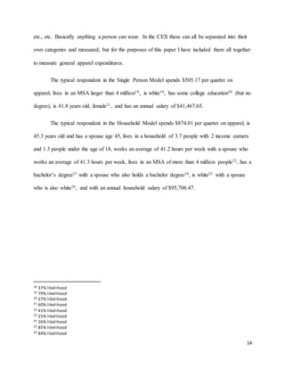 14
etc., etc. Basically anything a person can wear. In the CEX these can all be separated into their
own categories and measured; but for the purposes of this paper I have included them all together
to measure general apparel expenditures.
The typical respondent in the Single Person Model spends $505.17 per quarter on
apparel, lives in an MSA larger than 4 million18, is white19, has some college education20 (but no
degree), is 41.8 years old, female21, and has an annual salary of $41,467.65.
The typical respondent in the Household Model spends $874.01 per quarter on apparel, is
45.3 years old and has a spouse age 45, lives in a household of 3.7 people with 2 income earners
and 1.3 people under the age of 18, works an average of 41.2 hours per week with a spouse who
works an average of 41.3 hours per week, lives in an MSA of more than 4 million people22, has a
bachelor’s degree23 with a spouse who also holds a bachelor degree24, is white25 with a spouse
who is also white26, and with an annual household salary of $95,706.47.
18 37% likelihood
19 79% likelihood
20 27% likelihood
21 60% likelihood
22 41% likelihood
23 25% likelihood
24 26% likelihood
25 85% likelihood
26 84% likelihood
 