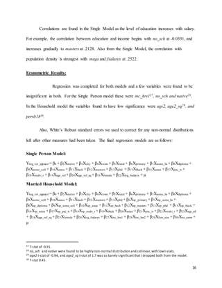 16
Correlations are found in the Single Model as the level of education increases with salary.
For example, the correlation between education and income begins with no_sch at -0.0331, and
increases gradually to masters at .2128. Also from the Single Model, the correlation with
population density is strongest with mega and fsalaryx at .2522.
Econometric Results:
Regression was completed for both models and a few variables were found to be
insignificant in both. For the Single Person model these were inc_hrs127, no_sch and native28.
In the Household model the variables found to have low significance were age2, age2_sq29, and
perslt1830.
Also, White’s Robust standard errors we used to correct for any non-normal distributions
left after other measures had been taken. The final regression models are as follows:
Single Person Model:
Ylog_tot_apparel = β0 + β2Xmetro + β3Xcity + β4Xtown + β5Xrural + β6Xprimary + β7Xsome_hs + β8Xdiploma +
β9Xsome_coll + β10Xassoc + β11Xbach + β12Xmasters + β13Xphd + β15Xblack + β16Xasian + β17Xpac_is +
β18Xmulti_r + β19Xage_ref + β20Xage_ref_sq + β21Xfemale + β22Xlog_fsalaryx + µ
Married Household Model:
Ylog_tot_apparel = β0 + β2Xmetro + β3Xcity + β4Xtown + β5Xrural + β6Xprimary + β7Xsome_hs + β8Xdiploma +
β9Xsome_coll + β10Xassoc + β11Xbach + β12Xmasters + β13Xphd + β6Xsp_primary + β7Xsp_some_hs +
β8Xsp_diploma + β9Xsp_some_coll + β10Xsp_assoc + β11Xsp_bach + β12Xsp_masters + β13Xsp_phd + β15Xsp_black +
β16Xsp_asian + β17Xsp_pac_is + β18Xsp_multi_r + β19Xblack + β20Xasian + β21Xpac_is + β22Xmulti_r + β23Xage_ref
+ β24Xage_ref_sq + β25Xfemale + β26Xlog_fsalaryx + β27Xinc_hrs1 + β28Xinc_hrs2 + β29Xfam_size + β30Xno_earnr +
µ
27 T-stat of -0.91.
28 no_sch and native were found to be highly non-normal distribution and collinear,with lowt-stats.
29 age2 t-stat of -0.94, and age2_sq t-stat of 1.7 was so barely significantthatI dropped both from the model.
30 T-stat 0.45.
 