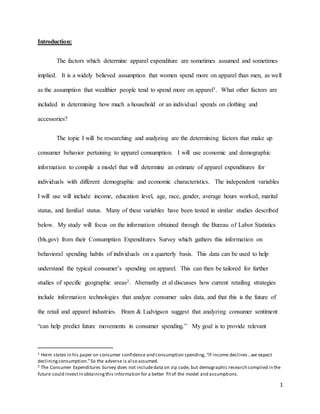 1
Introduction:
The factors which determine apparel expenditure are sometimes assumed and sometimes
implied. It is a widely believed assumption that women spend more on apparel than men, as well
as the assumption that wealthier people tend to spend more on apparel1. What other factors are
included in determining how much a household or an individual spends on clothing and
accessories?
The topic I will be researching and analyzing are the determining factors that make up
consumer behavior pertaining to apparel consumption. I will use economic and demographic
information to compile a model that will determine an estimate of apparel expenditures for
individuals with different demographic and economic characteristics. The independent variables
I will use will include income, education level, age, race, gender, average hours worked, marital
status, and familial status. Many of these variables have been tested in similar studies described
below. My study will focus on the information obtained through the Bureau of Labor Statistics
(bls.gov) from their Consumption Expenditures Survey which gathers this information on
behavioral spending habits of individuals on a quarterly basis. This data can be used to help
understand the typical consumer’s spending on apparel. This can then be tailored for further
studies of specific geographic areas2. Abernathy et al discusses how current retailing strategies
include information technologies that analyze consumer sales data, and that this is the future of
the retail and apparel industries. Bram & Ludvigson suggest that analyzing consumer sentiment
“can help predict future movements in consumer spending.” My goal is to provide relevant
1 Heim states in his paper on consumer confidence and consumption spending, “If income declines…we expect
decliningconsumption.”So the adverse is also assumed.
2 The Consumer Expenditures Survey does not includedata on zip code, but demographic research compiled in the
future could investin obtainingthis information for a better fitof the model and assumptions.
 