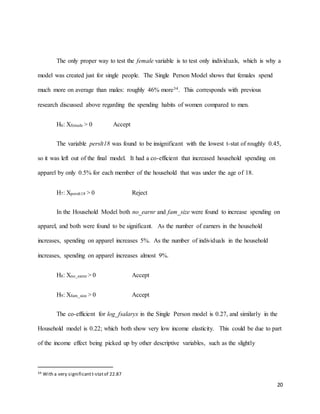 20
The only proper way to test the female variable is to test only individuals, which is why a
model was created just for single people. The Single Person Model shows that females spend
much more on average than males: roughly 46% more34. This corresponds with previous
research discussed above regarding the spending habits of women compared to men.
H6: Xfemale > 0 Accept
The variable perslt18 was found to be insignificant with the lowest t-stat of roughly 0.45,
so it was left out of the final model. It had a co-efficient that increased household spending on
apparel by only 0.5% for each member of the household that was under the age of 18.
H7: Xperslt18 > 0 Reject
In the Household Model both no_earnr and fam_size were found to increase spending on
apparel, and both were found to be significant. As the number of earners in the household
increases, spending on apparel increases 5%. As the number of individuals in the household
increases, spending on apparel increases almost 9%.
H8: Xno_earnr > 0 Accept
H9: Xfam_size > 0 Accept
The co-efficient for log_fsalaryx in the Single Person model is 0.27, and similarly in the
Household model is 0.22; which both show very low income elasticity. This could be due to part
of the income effect being picked up by other descriptive variables, such as the slightly
34 With a very significantt-statof 22.87
 