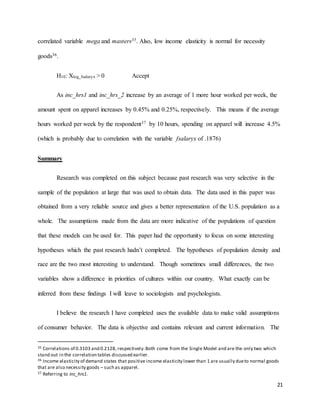 21
correlated variable mega and masters35. Also, low income elasticity is normal for necessity
goods36.
H10: Xlog_fsalaryx > 0 Accept
As inc_hrs1 and inc_hrs_2 increase by an average of 1 more hour worked per week, the
amount spent on apparel increases by 0.45% and 0.25%, respectively. This means if the average
hours worked per week by the respondent37 by 10 hours, spending on apparel will increase 4.5%
(which is probably due to correlation with the variable fsalaryx of .1876)
Summary
Research was completed on this subject because past research was very selective in the
sample of the population at large that was used to obtain data. The data used in this paper was
obtained from a very reliable source and gives a better representation of the U.S. population as a
whole. The assumptions made from the data are more indicative of the populations of question
that these models can be used for. This paper had the opportunity to focus on some interesting
hypotheses which the past research hadn’t completed. The hypotheses of population density and
race are the two most interesting to understand. Though sometimes small differences, the two
variables show a difference in priorities of cultures within our country. What exactly can be
inferred from these findings I will leave to sociologists and psychologists.
I believe the research I have completed uses the available data to make valid assumptions
of consumer behavior. The data is objective and contains relevant and current information. The
35 Correlations of 0.3103 and 0.2128, respectively.Both come from the Single Model and are the only two which
stand out in the correlation tables discussed earlier.
36 Income elasticity of demand states that positive income elasticity lower than 1 are usually dueto normal goods
that are also necessity goods – such as apparel.
37 Referring to inc_hrs1.
 