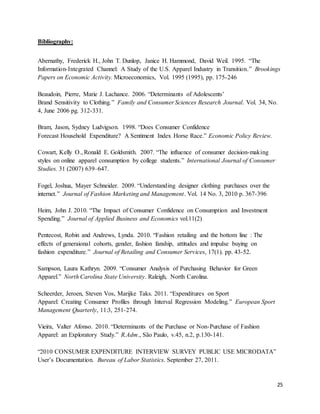 25
Bibliography:
Abernathy, Frederick H., John T. Dunlop, Janice H. Hammond, David Weil. 1995. “The
Information-Integrated Channel: A Study of the U.S. Apparel Industry in Transition.” Brookings
Papers on Economic Activity. Microeconomics, Vol. 1995 (1995), pp. 175-246
Beaudoin, Pierre, Marie J. Lachance. 2006. “Determinants of Adolescents’
Brand Sensitivity to Clothing.” Family and Consumer Sciences Research Journal. Vol. 34, No.
4, June 2006 pg. 312-331.
Bram, Jason, Sydney Ludvigson. 1998. “Does Consumer Confidence
Forecast Household Expenditure? A Sentiment Index Horse Race.” Economic Policy Review.
Cowart, Kelly O., Ronald E. Goldsmith. 2007. “The influence of consumer decision-making
styles on online apparel consumption by college students.” International Journal of Consumer
Studies. 31 (2007) 639–647.
Fogel, Joshua, Mayer Schneider. 2009. “Understanding designer clothing purchases over the
internet.” Journal of Fashion Marketing and Management. Vol. 14 No. 3, 2010 p. 367-396
Heim, John J. 2010. “The Impact of Consumer Confidence on Consumption and Investment
Spending.” Journal of Applied Business and Economics vol.11(2)
Pentecost, Robin and Andrews, Lynda. 2010. “Fashion retailing and the bottom line : The
effects of generaional cohorts, gender, fashion fanship, attitudes and impulse buying on
fashion expenditure.” Journal of Retailing and Consumer Services, 17(1). pp. 43-52.
Sampson, Laura Kathryn. 2009. “Consumer Analysis of Purchasing Behavior for Green
Apparel.” North Carolina State University. Raleigh, North Carolina.
Scheerder, Jeroen, Steven Vos, Marijke Taks. 2011. “Expenditures on Sport
Apparel: Creating Consumer Profiles through Interval Regression Modeling.” European Sport
Management Quarterly, 11:3, 251-274.
Vieira, Valter Afonso. 2010. “Determinants of the Purchase or Non-Purchase of Fashion
Apparel: an Exploratory Study.” R.Adm., São Paulo, v.45, n.2, p.130-141.
“2010 CONSUMER EXPENDITURE INTERVIEW SURVEY PUBLIC USE MICRODATA”
User’s Documentation. Bureau of Labor Statistics. September 27, 2011.
 
