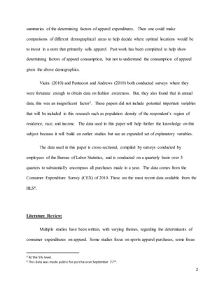 2
summaries of the determining factors of apparel expenditures. Then one could make
comparisons of different demographical areas to help decide where optimal locations would be
to invest in a store that primarily sells apparel. Past work has been completed to help show
determining factors of apparel consumption, but not to understand the consumption of apparel
given the above demographics.
Vieira (2010) and Pentecost and Andrews (2010) both conducted surveys where they
were fortunate enough to obtain data on fashion awareness. But, they also found that in annual
data, this was an insignificant factor3. These papers did not include potential important variables
that will be included in this research such as population density of the respondent’s region of
residence, race, and income. The data used in this paper will help further the knowledge on this
subject because it will build on earlier studies but use an expanded set of explanatory variables.
The data used in this paper is cross-sectional, compiled by surveys conducted by
employees of the Bureau of Labor Statistics, and is conducted on a quarterly basis over 5
quarters to substantially encompass all purchases made in a year. The data comes from the
Consumer Expenditure Survey (CEX) of 2010. These are the most recent data available from the
BLS4.
Literature Review:
Multiple studies have been written, with varying themes, regarding the determinants of
consumer expenditures on apparel. Some studies focus on sports apparel purchases, some focus
3 At the 5% level.
4 This data was made public for purchaseon September 27th.
 