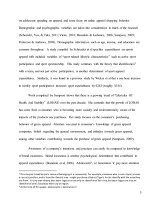 3
on adolescent spending on apparel, and some focus on online apparel shopping behavior.
Demographic and psychographic variables are taken into consideration in much of the research
(Scheerder, Vos, & Taks, 2011; Vieira, 2010; Beaudoin & Lachance, 2006; Sampson, 2009;
Pentecost & Andrews, 2009). Demographic information such as age, income, and education are
common throughout. A study compiled by Scheerder et al specifies expenditures on sports
apparel with included variables of “sport-related lifestyle characteristics” such as active sport
participation and sport spectatorship. This study continues with the theory that identification5
with a team, and not just active participation, is another determinant of sport apparel
expenditures. Similarly, it was found in a previous study by Wicker et al that a one hour increase
in weekly sport participation increases sport expenditures by €263 (roughly $354).
Work completed by Sampson shows that there is a growing trend of “Lifestyles Of
Health And Stability” (LOHAS) over the past decade. She contends that the growth of LOHAS
has come from a consumer who is becoming more socially and environmentally aware of the
impacts of the products one purchases. Her study focuses on the consumer’s purchasing
behavior of green apparel. Attention was paid to consumer’s knowledge of green apparel
companies, beliefs regarding the general environment, and attitudes towards green apparel,
among other variables contributing towards the purchase of green apparel (Sampson, 2009).
Awareness of a company’s intentions and practices can easily be compared to knowledge
of brand awareness. Brand awareness is another psychological determinant that contributes to
apparel expenditures (Beaudoin et al, 2006). Adolescents6, or Generation Y, pay more attention
5 This may be linked to one’s sense of belongingin a community. For example, someone who is not a loyal,or even
a casual sportfan,and is fromthe Detroit area - might purchasea Detroit Tiger’s hat to identify with the area they
are from. Itis my own theory that team logos are not only an identifier of fan-ship,butteam logos are also an
identifier of one’s loyalty to their city or region.
6 At the time of this paper, adolescents = Generation Y.
 