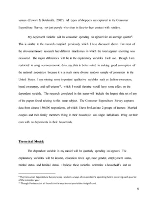 6
venues (Cowart & Goldsmith, 2007). All types of shoppers are captured in the Consumer
Expenditure Survey, not just people who shop in face-to-face contact with retailers.
My dependent variable will be consumer spending on apparel for an average quarter9.
This is similar to the research compiled previously which I have discussed above. But most of
the abovementioned research had different timeframes in which the total apparel spending was
measured. The major differences will be in the explanatory variables I will use. Though I am
restricted to using socio-economic data, my data is better suited to making good assumption of
the national population because it is a much more diverse random sample of consumers in the
United States. I am missing some important qualitative variables such as fashion-awareness,
brand awareness, and self-esteem10, which I would theorize would have some effect on the
dependent variable. The research completed in this paper will include the largest data set of any
of the papers found relating to this same subject. The Consumer Expenditure Survey captures
data from almost 150,000 respondents, of which I have broken into 2 groups of interest: Married
couples and their family members living in their household; and single individuals living on their
own with no dependents in their households.
Theoretical Model:
The dependent variable in my model will be quarterly spending on apparel. The
explanatory variables will be income, education level, age, race, gender, employment status,
marital status, and familial status. I believe these variables determine a household’s and an
9 The Consumer Expenditure Survey takes randomsurveys of respondent’s spendinghabits coveringeach quarter
of the calendar year.
10 Though Pentecost et al found similar explanatory variables insignificant.
 