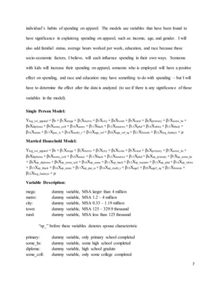 7
individual’s habits of spending on apparel. The models use variables that have been found to
have significance in explaining spending on apparel, such as: income, age, and gender. I will
also add familial status, average hours worked per week, education, and race because these
socio-economic factors, I believe, will each influence spending in their own ways. Someone
with kids will increase their spending on apparel, someone who is employed will have a positive
effect on spending, and race and education may have something to do with spending – but I will
have to determine the effect after the data is analyzed (to see if there is any significance of those
variables in the model).
Single Person Model:
Ylog_tot_apparel = β0 + β1Xmega + β2Xmetro + β3Xcity + β4Xtown + β5Xrural + β6Xprimary + β7Xsome_hs +
β8Xdiploma + β9Xsome_coll + β10Xassoc + β11Xbach + β12Xmasters + β13Xphd + β14Xwhite + β15Xblack +
β16Xasian + β17Xpac_is + β18Xmulti_r + β19Xage_ref + β20Xage_ref_sq + β21Xfemale + β22Xlog_fsalaryx + µ
Married Household Model:
Ylog_tot_apparel = β0 + β1Xmega + β2Xmetro + β3Xcity + β4Xtown + β5Xrural + β6Xprimary + β7Xsome_hs +
β8Xdiploma + β9Xsome_coll + β10Xassoc + β11Xbach + β12Xmasters + β13Xphd + β6Xsp_primary + β7Xsp_some_hs
+ β8Xsp_diploma + β9Xsp_some_coll + β10Xsp_assoc + β11Xsp_bach + β12Xsp_masters + β13Xsp_phd + β14Xsp_white
+ β15Xsp_black + β16Xsp_asian + β17Xsp_pac_is + β18Xsp_multi_r + β19Xage2 + β20Xage2_sq + β21Xfemale +
β22Xlog_fsalaryx + µ
Variable Description:
mega: dummy variable, MSA larger than 4 million
metro: dummy variable, MSA 1.2 – 4 million
city: dummy variable, MSA 0.33 – 1.19 million
town: dummy variable, MSA 125 – 329.9 thousand
rural: dummy variable, MSA less than 125 thousand
“sp_” before these variables denotes spouse characteristic
primary: dummy variable, only primary school completed
some_hs: dummy variable, some high school completed
diploma: dummy variable, high school gradute
some_coll: dummy variable, only some college completed
 