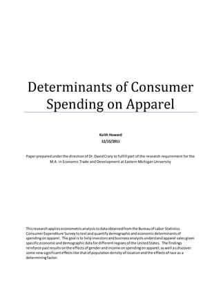 Determinants of Consumer
Spending on Apparel
Keith Howard
12/15/2011
Paperpreparedunderthe directionof Dr.DavidCrary to fulfill part of the research requirement for the
M.A. in Economic Trade and Development at Eastern Michigan University
Thisresearchapplieseconometricanalysis todataobtainedfromthe Bureauof Labor Statistics
ConsumerExpenditure Surveyto testandquantifydemographicandeconomicdeterminantsof
spendingonapparel. The goal isto helpinvestorsandbusinessanalystsunderstandapparel salesgiven
specificeconomicand demographicdatafordifferentregionsof the UnitedStates. The findings
reinforce pastresultsonthe effectsof genderandincome onspendingonapparel;aswell asdiscover
some newsignificanteffectslike thatof populationdensityof locationandthe effectsof race as a
determiningfactor.
 