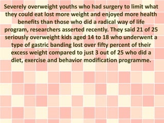 Severely overweight youths who had surgery to limit what
they could eat lost more weight and enjoyed more health
     benefits than those who did a radical way of life
program, researchers asserted recently. They said 21 of 25
seriously overweight kids aged 14 to 18 who underwent a
  type of gastric banding lost over fifty percent of their
  excess weight compared to just 3 out of 25 who did a
  diet, exercise and behavior modification programme.
 