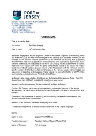 Maritime House, La Route du Port Elizabeth,
St Helier, Jersey, JE1 1HB
Tel: +44 (0)1534 447788
Fax: +44 (0)1534 447799
Email: p.moore@gov.je
Website: www.portofjersey.je
TESTIMONIAL
This is to certify that:
Full Name: Paul Lee Gregory
Date of Birth: 24th
December 1968
Has been engaged as a Chief Engineer Officer on the States Tug Duke of Normandy, since
23rd
February 2003. He has been employed in the capacity of a practiced seafarer, on the
strength of his previous marine experience in the offshore oil industry. Full supporting
documentation has been supplied and will accompany and support any applications made
with this testimonial. In pursuance of his duties Mr Gregory has taken command of various
Harbours coded vessel both within the ports and territorial waters of the island. He holds a
locally issued Boat Masters Licence issued under Regulation 6 of the Harbours (Inshore
Safety) (Jersey) 2102 in that he has demonstrated to the Harbour Master his knowledge and
experience of operating coded vessels in local waters. He also is the holder of a RYA / MCA
commercially endorsed Advance Power Boat Certificate.
Mr Gregory also holds a (MCA) Chief Engineer Certificate of Competence Tugs C Reg III/2
(tugs of less than 6,000kW, limited to 30 miles from a safe haven)
My report on the above during this service period is stated as follows:
Conduct: Mr Gregory has proved a competent and experienced member of the Marine
Section team. He has a responsible attitude towards the safe operation of all machinery and
vessels.
Experience: His experience in operating and maintaining the fleet of current vessels has
proved invaluable to the organisation
Behaviour: His behaviour has been exemplary at all times.
The above named officer is able to converse and write in the English language.
Signed: .
Name in print: Captain Peter M Moore
Position in company: Assistant Harbour Master / Master Pilot
Name of Company Port of Jersey
 