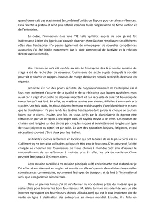 quand on ne sait pas exactement de combien d’unités on dispose pour certaines références.
Cela ralentit la gestion et rend plus difficile et moins fluide l’organisation de Mme Gachon et
de l’entreprise.
En outre, l’immersion dans une TPE telle qu’Iziloc auprès de son gérant fût
intéressante à bien des égards car pouvoir observer Mme Gachon remplissant ses différents
rôles dans l’entreprise m’a permis également de m’imprégner de nouvelles compétences
auxquelles j’ai été initiée notamment sur le côté commercial de l’activité et la relation
directe avec la clientèle.
Une mission qui m’a été confiée au sein de l’entreprise dès la première semaine de
stage a été de rechercher de nouveaux fournisseurs de textile auprès desquels la société
pourrait se fournir en nappes, housses de mange-debout et nœuds décoratifs de chaise en
organza.
Le textile est l’un des points sensibles de l’approvisionnement de l’entreprise car il
faut non seulement s’assurer de sa qualité et de sa résistance aux lavages quotidiens mais
aussi car il s’agit d’un poste de dépense important et qui nécessite de surcroit beaucoup de
temps lorsqu’il est loué. En effet, les matières textiles sont chères, difficiles à entretenir et à
stocker. Une fois loués, les tissus doivent être sous-traités auprès d’une blanchisserie et tant
que le blanchisseur n’a pas rendu les textiles l’entreprise doit garder le chèque de caution
fourni par le client. Ensuite, une fois les tissus livrés par la blanchisserie ils doivent être
retraités un par un de façon à les ranger dans les rayons prévus à cet effet. Les housses de
chaises sont rangées sur des cintres par cinq, les nappes et serviettes sont rangées par type
de tissu (polyester ou coton) et par taille. Ce sont des opérations longues, fatigantes, et qui
nécessitent souvent d’être deux pour les réaliser.
Les textiles sont les références en location qui ont la durée de vie la plus courte car ils
s’abîment ou ne sont plus utilisables au bout de très peu de locations. C’est pourquoi j’ai été
chargée de chercher des fournisseurs de tissus chinois à moindre coût afin d’assurer le
renouvellement de ces références à moindre prix. En effet, les prix du textile en Chine
peuvent être jusqu’à 45% moins chers.
Cette mission parallèle à ma mission principale a été enrichissante tout d’abord car je
l’ai effectué entièrement en anglais, et ensuite car elle m’a permis de maitriser de nouvelles
connaissances commerciales, notamment les types de transport et de fret à l’international
ainsi que la négociation commerciale.
Dans un premier temps j’ai dû m’informer du vocabulaire précis du matériel que je
recherchais pour trouver les bons fournisseurs. M. Alain Garmier m’a orientée vers un site
internet regroupant des fournisseurs chinois (Alibaba.com) qui est le plus important site de
vente en ligne à destination des entreprises au niveau mondial. Ensuite, il a fallu en
 