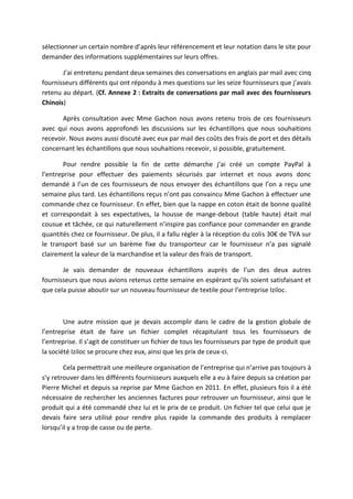 sélectionner un certain nombre d’après leur référencement et leur notation dans le site pour
demander des informations supplémentaires sur leurs offres.
J’ai entretenu pendant deux semaines des conversations en anglais par mail avec cinq
fournisseurs différents qui ont répondu à mes questions sur les seize fournisseurs que j’avais
retenu au départ. (Cf. Annexe 2 : Extraits de conversations par mail avec des fournisseurs
Chinois)
Après consultation avec Mme Gachon nous avons retenu trois de ces fournisseurs
avec qui nous avons approfondi les discussions sur les échantillons que nous souhaitions
recevoir. Nous avons aussi discuté avec eux par mail des coûts des frais de port et des détails
concernant les échantillons que nous souhaitions recevoir, si possible, gratuitement.
Pour rendre possible la fin de cette démarche j’ai créé un compte PayPal à
l’entreprise pour effectuer des paiements sécurisés par internet et nous avons donc
demandé à l’un de ces fournisseurs de nous envoyer des échantillons que l’on a reçu une
semaine plus tard. Les échantillons reçus n’ont pas convaincu Mme Gachon à effectuer une
commande chez ce fournisseur. En effet, bien que la nappe en coton était de bonne qualité
et correspondait à ses expectatives, la housse de mange-debout (table haute) était mal
cousue et tâchée, ce qui naturellement n’inspire pas confiance pour commander en grande
quantités chez ce fournisseur. De plus, il a fallu régler à la réception du colis 30€ de TVA sur
le transport basé sur un barème fixe du transporteur car le fournisseur n’a pas signalé
clairement la valeur de la marchandise et la valeur des frais de transport.
Je vais demander de nouveaux échantillons auprès de l’un des deux autres
fournisseurs que nous avions retenus cette semaine en espérant qu’ils soient satisfaisant et
que cela puisse aboutir sur un nouveau fournisseur de textile pour l’entreprise Iziloc.
Une autre mission que je devais accomplir dans le cadre de la gestion globale de
l’entreprise était de faire un fichier complet récapitulant tous les fournisseurs de
l’entreprise. Il s’agit de constituer un fichier de tous les fournisseurs par type de produit que
la société Iziloc se procure chez eux, ainsi que les prix de ceux-ci.
Cela permettrait une meilleure organisation de l’entreprise qui n’arrive pas toujours à
s’y retrouver dans les différents fournisseurs auxquels elle a eu à faire depuis sa création par
Pierre Michel et depuis sa reprise par Mme Gachon en 2011. En effet, plusieurs fois il a été
nécessaire de rechercher les anciennes factures pour retrouver un fournisseur, ainsi que le
produit qui a été commandé chez lui et le prix de ce produit. Un fichier tel que celui que je
devais faire sera utilisé pour rendre plus rapide la commande des produits à remplacer
lorsqu’il y a trop de casse ou de perte.
 