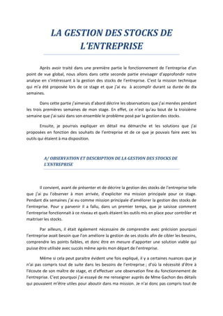 LA GESTION DES STOCKS DE
L’ENTREPRISE
Après avoir traité dans une première partie le fonctionnement de l’entreprise d’un
point de vue global, nous allons dans cette seconde partie envisager d’approfondir notre
analyse en s’intéressant à la gestion des stocks de l’entreprise. C’est la mission technique
qui m’a été proposée lors de ce stage et que j’ai eu à accomplir durant sa durée de dix
semaines.
Dans cette partie j’aimerais d’abord décrire les observations que j’ai menées pendant
les trois premières semaines de mon stage. En effet, ce n’est qu’au bout de la troisième
semaine que j’ai saisi dans son ensemble le problème posé par la gestion des stocks.
Ensuite, je pourrais expliquer en détail ma démarche et les solutions que j’ai
proposées en fonction des souhaits de l’entreprise et de ce que je pouvais faire avec les
outils qui étaient à ma disposition.
A/ OBSERVATION ET DESCRIPTION DE LA GESTION DES STOCKS DE
L’ENTREPRISE
Il convient, avant de présenter et de décrire la gestion des stocks de l’entreprise telle
que j’ai pu l’observer à mon arrivée, d’expliciter ma mission principale pour ce stage.
Pendant dix semaines j’ai eu comme mission principale d’améliorer la gestion des stocks de
l’entreprise. Pour y parvenir il a fallu, dans un premier temps, que je saisisse comment
l’entreprise fonctionnait à ce niveau et quels étaient les outils mis en place pour contrôler et
maitriser les stocks.
Par ailleurs, il était également nécessaire de comprendre avec précision pourquoi
l’entreprise avait besoin que l’on améliore la gestion de ses stocks afin de cibler les besoins,
comprendre les points faibles, et donc être en mesure d’apporter une solution viable qui
puisse être utilisée avec succès même après mon départ de l’entreprise.
Même si cela peut paraitre évident une fois expliqué, il y a certaines nuances que je
n’ai pas compris tout de suite dans les besoins de l’entreprise ; d’où la nécessité d’être à
l’écoute de son maître de stage, et d’effectuer une observation fine du fonctionnement de
l’entreprise. C’est pourquoi j’ai essayé de me renseigner auprès de Mme Gachon des détails
qui pouvaient m’être utiles pour aboutir dans ma mission. Je n’ai donc pas compris tout de
 