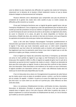 suite les détails les plus importants des difficultés de la gestion des stocks de l’entreprise,
notamment car le domaine de la location m’était totalement inconnu et que je devais
d’abord m’adapter au fonctionnement de l’entreprise.
Plusieurs éléments sont à décomposer pour comprendre avec plus de précision la
complexité de la gestion des stocks dans cette société et pour se rendre compte des
difficultés qu’elle rencontre sur ce point.
D’une part l’entreprise fonctionne avec un logiciel de gestion appelé IsyLoc crée par
l’entreprise Inter@ctive K. C’est un logiciel qui a été créé spécialement pour les besoins de la
société qui vend des prestations et loue du matériel. Ce logiciel est en mesure de permettre
au chef d’entreprise de saisir ses factures de vente ou de location, les règlements des clients,
de suivre la trésorerie et la caisse, de gérer les stocks disponibles en fonction des
réservations, d’établir des devis, des contrats et des bons de livraison, ainsi que d’exporter
les opérations de location et de vente pour réaliser des statistiques sur Excel.
IsyLoc a été créé dans l’optique d’accompagner l’entreprise quotidiennement et
nécessite donc que toutes les informations liées à la vente ou la location soient saisies dans
le logiciel. Il faut donc que toute réservation passée pour un client soient enregistrée
immédiatement, que tout retour de marchandise après sa location soit enregistré aussi, il
faut également que tous les paiements soient tenus à jour dans le logiciel que ce soit des
paiement en espèce, par chèque, virement ou mandat.
C’est un logiciel qui impose des contraintes trop fortes à l’entreprise, qui demande
une prise en main parfaite du logiciel et qui exige au chef d’entreprise d’y consacrer du
temps pour être exploité à 100%. En effet, le logiciel est capable de gérer tout le cycle de la
réservation qui permet de tenir la gestion des stocks en amont : d’abord une demande de
devis peut être saisie grâce au logiciel. Ensuite ce devis peut être confirmé et donc deviens
alors une réservation. Cette réservation a une incidence sur les stocks car ceux-ci diminuent,
le logiciel considère une réservation comme une « sortie » des références louées dans les
stocks qui ne seront donc plus disponibles pour la suite.
C’est à la facturation de ce devis et à l’enregistrement du paiement de cette facture
que les stocks seront remis en place et considérés comme « entrés » une fois les incidents
pris en compte. On appelle « incident » la perte ou la casse d’un objet loué et qui ne peut
plus être loué à un autre client car son état ne le permet plus. Cette référence est donc
sortie des stocks.
Ainsi, si ce processus d’établissement de devis, confirmation de devis, réservation,
facturation et déclaration d’incident et paiement de la facture n’est pas entièrement
respecté dans le logiciel, celui-ci n’est plus d’aucune utilité dans la gestion des stocks. Il
devient simplement un outil de facturation et d’établissement de devis, et c’est la fonction
qu’il revêtit au sein de la société Iziloc.
 