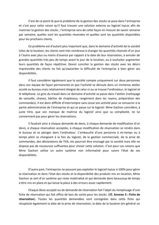 C’est de ce point-là que le problème de la gestion des stocks se pose dans l’entreprise
et c’est pour cette raison qu’il faut trouver une solution externe au logiciel IsyLoc afin de
maitriser la gestion des stocks ; l’entreprise sera de cette façon en mesure de savoir semaine
par semaine, quelles sont les quantités réservées et quelles sont les quantités disponibles
pour les prochains clients.
Ce problème est d’autant plus important que, dans le domaine d’activité de la société
Iziloc de la location, les clients sont très nombreux à changer les quantités réservés d’un jour
à l’autre avec plus ou moins d’avance par rapport à la date de leur réservation, à annuler de
grandes quantités très peu de temps avant le jour de la location, ou à souhaiter augmenter
leurs quantités de façon répétitive. Devoir concilier la gestion des stocks avec les désirs
imprévisible des clients ne fait qu’exacerber la difficulté de l’entreprise à bien gérer ses
disponibilités.
Il faut considérer également que la société compte uniquement sur deux personnes
dans son équipe de façon permanente et que l’activité se déroule dans un immense atelier
accolé au bureau mais relativement éloigné de celui-ci ou se trouve l’ordinateur, le logiciel et
le téléphone. Le gros du travail dans ce domaine d’activité se passe dans l’atelier (nettoyage
de vaisselle, chaises, bâches de chapiteaux, rangement dans les rayons, préparation des
commandes). Il est donc difficile d’interrompre sans cesse son activité pour se consacrer à la
partie administrative de l’entreprise et qui se passe sur le logiciel. Mme Gachon considère, à
juste titre, que son manque de maitrise du logiciel ainsi que sa complexité, ne lui
conviennent pas pour gérer les réservations.
Il faudrait ainsi à chaque demande de devis, à chaque demande de modification d’un
devis, à chaque réservation acceptée, à chaque modification de réservation se rendre dans
le bureau et se plonger dans l’ordinateur. L’embauche d’une personne à mi-temps ou à
temps plein se chargeant à la fois du logiciel, de la gestion commerciale, de la prise de
commandes, des déclarations de TVA, etc pourrait être envisagé par la société mais elle ne
dispose pas de ressources suffisantes pour choisir cette solution. C’est pour ces raisons que
Mme Gachon utilise un autre système non informatisé pour suivre l’état de ses
disponibilités.
D’autre part, l’entreprise ne pouvant pas exploiter le logiciel IsyLoc à 100% pour gérer
la réservation et donc l’état des stocks et la disponibilité des produits mis en location, Mme
Gachon se sert d’un système qui reste matérialisé et qui demande donc beaucoup de temps
à être mis en place et qui laisse la place à des erreurs assez rapidement.
Chaque devis accepté ou de demande de réservation fait l’objet du remplissage d’une
fiche de réservation qui fait office de bon de sortie pour les stocks. (Cf. Annexe 3 : Fiche de
réservation). Toutes les quantités demandées sont consignées dans cette fiche qui
récapitule également la date de la prise de réservation, la date de la location (en général un
 
