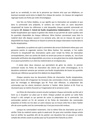 jeudi ou un vendredi), le nom de la personne qui réserve ainsi que son téléphone, un
éventuel acompte versé et/ou le dépôt d’un chèque de caution. Un classeur de rangement
regroupe toutes ces fiches par ordre chronologique.
Une fois ces fiches établies, ce qui signifie que la réservation est acceptée et que
donc la commande sera préparée, le contenu est inscrit dans un autre document
récapitulatif de toutes les références à coté desquelles chaque quantité commandé est
consignée (Cf. Annexe 4 : Extrait de feuille récapitulative hebdomadaire). C’est sur cette
feuille récapitulative que repose la gestion des stocks et qui permet de savoir quelles sont
les quantités disponibles de chaque référence. Mme Gachon connaissant assez bien le
matériel dont elle dispose souvent à la centaine près, elle est en mesure de savoir la
disponibilité de chaque référence en faisant la somme de chaque réservation inscrite dans la
feuille récapitulative.
Cependant, ce système est sujet à commettre des erreurs facilement même pour une
personne avertie et organisée comme l’est Mme Gachon. Par exemple, si l’on oublie
d’inscrire le récapitulatif des réservations après avoir rempli les fiches de réservation
correspondantes, alors ces sorties de stocks ne seront pas prises en compte, et, lors d’une
éventuelle vérification des disponibilités une erreur se sera glissé dans les stocks disponibles
et on pourra promettre à un client du matériel dont on ne dispose plus.
Il existe donc deux classeurs qui permettent de gérer les stocks : le premier
contenant toutes les fiches de réservation des clients par ordre chronologique, et le
deuxième contenant semaine par semaine une feuille récapitulative de toutes les quantités
réservés par référence qui permet d’en déduire les disponibilités.
Chaque semaine tous les documents (fiches de réservation, feuille récapitulative,
devis) sont réunis afin d’organiser les livraisons des commandes à livrer, les déplacements
pour les montages et démontages que M. Prost doit effectuer, la préparation des
commandes que les clients viendront chercher à l’atelier. Mme Gachon et M. Prost se
réunissent pour se mettre d’accord sur l’organisation de la semaine à venir.
Les fiches de réservation servent ensuite à préparer chaque commande, qu’elle soit à
livrer ou à récupérer sur place par le client. Chaque produit est pointé sur cette fiche
lorsqu’il a été compté ce qui permet de suivre la préparation de la commande. Les
commandes partent en fin de semaine et les fiches de réservation des commandes
préparées et livrées est mis dans un autre classeur qui se trouve cette fois-ci dans l’atelier
afin de suivre quelles sont les commandes qui n’ont pas encore été rendues.
Lorsque les commandent reviennent, c’est la même fiche de réservation qui sert à
vérifier l’état du matériel revenu après le week-end. On peut ainsi contrôler chaque article
loué et vérifier les quantités afin de les pointer une deuxième fois et pouvoir se rendre
compte des articles cassés ou perdus pour qu’ils puissent être facturés au client.
 