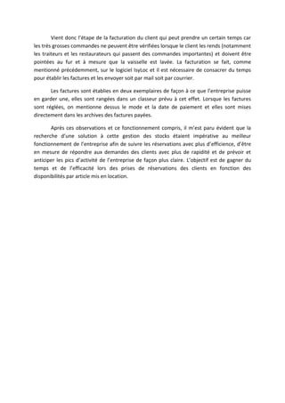 Vient donc l’étape de la facturation du client qui peut prendre un certain temps car
les très grosses commandes ne peuvent être vérifiées lorsque le client les rends (notamment
les traiteurs et les restaurateurs qui passent des commandes importantes) et doivent être
pointées au fur et à mesure que la vaisselle est lavée. La facturation se fait, comme
mentionné précédemment, sur le logiciel IsyLoc et il est nécessaire de consacrer du temps
pour établir les factures et les envoyer soit par mail soit par courrier.
Les factures sont établies en deux exemplaires de façon à ce que l’entreprise puisse
en garder une, elles sont rangées dans un classeur prévu à cet effet. Lorsque les factures
sont réglées, on mentionne dessus le mode et la date de paiement et elles sont mises
directement dans les archives des factures payées.
Après ces observations et ce fonctionnement compris, il m’est paru évident que la
recherche d’une solution à cette gestion des stocks étaient impérative au meilleur
fonctionnement de l’entreprise afin de suivre les réservations avec plus d’efficience, d’être
en mesure de répondre aux demandes des clients avec plus de rapidité et de prévoir et
anticiper les pics d’activité de l’entreprise de façon plus claire. L’objectif est de gagner du
temps et de l’efficacité lors des prises de réservations des clients en fonction des
disponibilités par article mis en location.
 