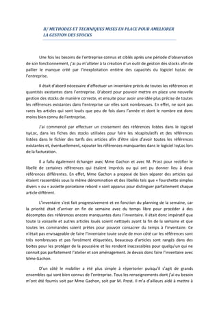 B/ METHODES ET TECHNIQUES MISES EN PLACE POUR AMELIORER
LA GESTION DES STOCKS
Une fois les besoins de l’entreprise connus et ciblés après une période d’observation
de son fonctionnement, j’ai pu m’atteler à la création d’un outil de gestion des stocks afin de
pallier le manque créé par l’inexploitation entière des capacités du logiciel IsyLoc de
l’entreprise.
Il était d’abord nécessaire d’effectuer un inventaire précis de toutes les références et
quantités existantes dans l’entreprise. D’abord pour pouvoir mettre en place une nouvelle
gestion des stocks de manière correcte, et ensuite pour avoir une idée plus précise de toutes
les références existantes dans l’entreprise car elles sont nombreuses. En effet, ne sont pas
rares les articles qui sont loués que peu de fois dans l’année et dont le nombre est donc
moins bien connu de l’entreprise.
J’ai commencé par effectuer un croisement des références listées dans le logiciel
IsyLoc, dans les fiches des stocks utilisées pour faire les récapitulatifs et des références
listées dans le fichier des tarifs des articles afin d’être sûre d’avoir toutes les références
existantes et, éventuellement, rajouter les références manquantes dans le logiciel IsyLoc lors
de la facturation.
Il a fallu également échanger avec Mme Gachon et avec M. Prost pour rectifier le
libellé de certaines références qui étaient imprécis ou qui ont pu donner lieu à deux
références différentes. En effet, Mme Gachon a proposé de bien séparer des articles qui
étaient rassemblés sous la même dénomination et des libellés tels que « fourchette simples
divers » ou « assiette porcelaine rebord » sont apparus pour distinguer parfaitement chaque
article différent.
L’inventaire s’est fait progressivement et en fonction du planning de la semaine, car
la priorité était d’arriver en fin de semaine avec du temps libre pour procéder à des
décomptes des références encore manquantes dans l’inventaire. Il était donc impératif que
toute la vaisselle et autres articles loués soient nettoyés avant la fin de la semaine et que
toutes les commandes soient prêtes pour pouvoir consacrer du temps à l’inventaire. Ce
n’était pas envisageable de faire l’inventaire toute seule de mon côté car les références sont
très nombreuses et pas forcément étiquetées, beaucoup d’articles sont rangés dans des
boites pour les protéger de la poussière et les rendent inaccessibles pour quelqu’un qui ne
connait pas parfaitement l’atelier et son aménagement. Je devais donc faire l’inventaire avec
Mme Gachon.
D’un côté le mobilier a été plus simple à répertorier puisqu’il s’agit de grands
ensembles qui sont bien connus de l’entreprise. Tous les renseignements dont j’ai eu besoin
m’ont été fournis soit par Mme Gachon, soit par M. Prost. Il m’a d’ailleurs aidé à mettre à
 
