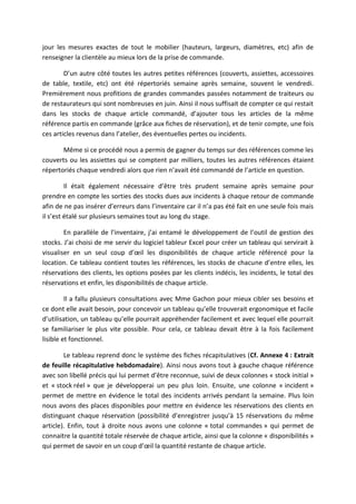 jour les mesures exactes de tout le mobilier (hauteurs, largeurs, diamètres, etc) afin de
renseigner la clientèle au mieux lors de la prise de commande.
D’un autre côté toutes les autres petites références (couverts, assiettes, accessoires
de table, textile, etc) ont été répertoriés semaine après semaine, souvent le vendredi.
Premièrement nous profitions de grandes commandes passées notamment de traiteurs ou
de restaurateurs qui sont nombreuses en juin. Ainsi il nous suffisait de compter ce qui restait
dans les stocks de chaque article commandé, d’ajouter tous les articles de la même
référence partis en commande (grâce aux fiches de réservation), et de tenir compte, une fois
ces articles revenus dans l’atelier, des éventuelles pertes ou incidents.
Même si ce procédé nous a permis de gagner du temps sur des références comme les
couverts ou les assiettes qui se comptent par milliers, toutes les autres références étaient
répertoriés chaque vendredi alors que rien n’avait été commandé de l’article en question.
Il était également nécessaire d’être très prudent semaine après semaine pour
prendre en compte les sorties des stocks dues aux incidents à chaque retour de commande
afin de ne pas insérer d’erreurs dans l’inventaire car il n’a pas été fait en une seule fois mais
il s’est étalé sur plusieurs semaines tout au long du stage.
En parallèle de l’inventaire, j’ai entamé le développement de l’outil de gestion des
stocks. J’ai choisi de me servir du logiciel tableur Excel pour créer un tableau qui servirait à
visualiser en un seul coup d’œil les disponibilités de chaque article référencé pour la
location. Ce tableau contient toutes les références, les stocks de chacune d’entre elles, les
réservations des clients, les options posées par les clients indécis, les incidents, le total des
réservations et enfin, les disponibilités de chaque article.
Il a fallu plusieurs consultations avec Mme Gachon pour mieux cibler ses besoins et
ce dont elle avait besoin, pour concevoir un tableau qu’elle trouverait ergonomique et facile
d’utilisation, un tableau qu’elle pourrait appréhender facilement et avec lequel elle pourrait
se familiariser le plus vite possible. Pour cela, ce tableau devait être à la fois facilement
lisible et fonctionnel.
Le tableau reprend donc le système des fiches récapitulatives (Cf. Annexe 4 : Extrait
de feuille récapitulative hebdomadaire). Ainsi nous avons tout à gauche chaque référence
avec son libellé précis qui lui permet d’être reconnue, suivi de deux colonnes « stock initial »
et « stock réel » que je développerai un peu plus loin. Ensuite, une colonne « incident »
permet de mettre en évidence le total des incidents arrivés pendant la semaine. Plus loin
nous avons des places disponibles pour mettre en évidence les réservations des clients en
distinguant chaque réservation (possibilité d’enregistrer jusqu’à 15 réservations du même
article). Enfin, tout à droite nous avons une colonne « total commandes » qui permet de
connaitre la quantité totale réservée de chaque article, ainsi que la colonne « disponibilités »
qui permet de savoir en un coup d’œil la quantité restante de chaque article.
 