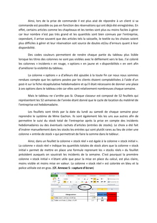 Ainsi, lors de la prise de commande il est plus aisé de répondre à un client si sa
commande est possible ou pas en fonction des réservations qui ont déjà été enregistrées. En
effet, certains articles comme les chapiteaux et les tentes sont plus ou moins faciles à gérer
car leur nombre n’est pas très grand et les quantités sont bien connues par l’entreprise,
cependant, il arrive souvent que des articles tels la vaisselle, le textile ou les chaises soient
plus difficiles à gérer et leur réservation soit source de doutes et/ou d’erreurs quant à leur
disponibilité.
Des codes couleurs permettent de rendre chaque partie du tableau plus lisible
lorsque les titres des colonnes ne sont pas visibles avec le défilement vers le bas. J’ai colorié
les colonnes « incidents » en rouge, « options » en jaune et « disponibilités » en vert afin
d’améliorer la visibilité du tableau.
La colonne « options » a d’ailleurs été ajoutée à la toute fin car nous nous sommes
rendues compte que les options posées par les clients étaient comptabilisées à l’aide d’un
post-it sur la fiche récapitulative hebdomadaire et qu’il était nécessaire de donner une place
à ces options dans le tableau crée car elles sont relativement nombreuses chaque semaine.
Mais le tableau ne s’arrête pas là. Chaque classeur est composé de 52 feuillets qui
représentent les 52 semaines de l’année étant donné que le cycle de location du matériel de
l’entreprise est hebdomadaire.
Les feuillets sont titrés par la date du lundi au samedi de chaque semaine pour
reprendre le système de Mme Gachon. Ils sont également liés les uns aux autres afin de
permettre le suivi du stock total de l’entreprise après la prise en compte des incidents
hebdomadaires ou des éventuels rachats d’articles (entrées de stocks). Le choix a été fait
d’insérer manuellement dans les stocks les entrées qui sont plutôt rares au lieu de créer une
colonne « entrée de stock » qui permettrait de faire la somme dans le tableur.
Ainsi, dans un feuillet la colonne « stock réel » est égale à la colonne « stock initial ».
La colonne « stock réel » indique les quantités totales de stock alors que la colonne « stock
initial » permet de mettre en place une formule reprenant les « stocks réels » du feuillet
précèdent auxquels on soustrait les incidents de la semaine. C’est pourquoi la première
colonne « stock initial » n’étant utile que pour la mise en place du calcul, est plus claire,
moins visible et moins mise en valeur. La colonne « stock réel » est coloriée en bleu et la
police utilisée est en gras. (Cf. Annexe 5 : capture d’écran)
 