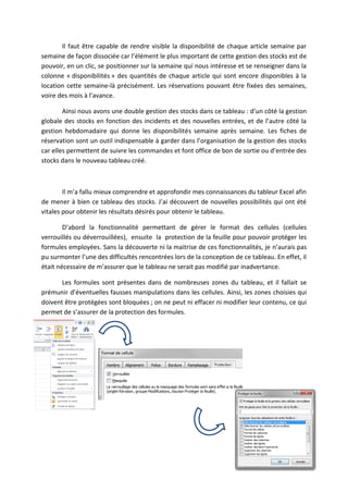 Il faut être capable de rendre visible la disponibilité de chaque article semaine par
semaine de façon dissociée car l’élément le plus important de cette gestion des stocks est de
pouvoir, en un clic, se positionner sur la semaine qui nous intéresse et se renseigner dans la
colonne « disponibilités » des quantités de chaque article qui sont encore disponibles à la
location cette semaine-là précisément. Les réservations pouvant être fixées des semaines,
voire des mois à l’avance.
Ainsi nous avons une double gestion des stocks dans ce tableau : d’un côté la gestion
globale des stocks en fonction des incidents et des nouvelles entrées, et de l’autre côté la
gestion hebdomadaire qui donne les disponibilités semaine après semaine. Les fiches de
réservation sont un outil indispensable à garder dans l’organisation de la gestion des stocks
car elles permettent de suivre les commandes et font office de bon de sortie ou d’entrée des
stocks dans le nouveau tableau créé.
Il m’a fallu mieux comprendre et approfondir mes connaissances du tableur Excel afin
de mener à bien ce tableau des stocks. J’ai découvert de nouvelles possibilités qui ont été
vitales pour obtenir les résultats désirés pour obtenir le tableau.
D’abord la fonctionnalité permettant de gérer le format des cellules (cellules
verrouillés ou déverrouillées), ensuite la protection de la feuille pour pouvoir protéger les
formules employées. Sans la découverte ni la maitrise de ces fonctionnalités, je n’aurais pas
pu surmonter l’une des difficultés rencontrées lors de la conception de ce tableau. En effet, il
était nécessaire de m’assurer que le tableau ne serait pas modifié par inadvertance.
Les formules sont présentes dans de nombreuses zones du tableau, et il fallait se
prémunir d’éventuelles fausses manipulations dans les cellules. Ainsi, les zones choisies qui
doivent être protégées sont bloquées ; on ne peut ni effacer ni modifier leur contenu, ce qui
permet de s’assurer de la protection des formules.
 