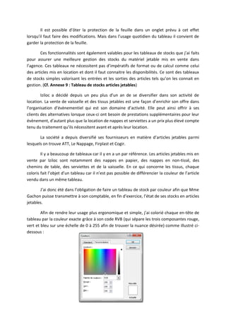 Il est possible d’ôter la protection de la feuille dans un onglet prévu à cet effet
lorsqu’il faut faire des modifications. Mais dans l’usage quotidien du tableau il convient de
garder la protection de la feuille.
Ces fonctionnalités sont également valables pour les tableaux de stocks que j’ai faits
pour assurer une meilleure gestion des stocks du matériel jetable mis en vente dans
l’agence. Ces tableaux ne nécessitent pas d’impératifs de format ou de calcul comme celui
des articles mis en location et dont il faut connaitre les disponibilités. Ce sont des tableaux
de stocks simples valorisant les entrées et les sorties des articles tels qu’on les connait en
gestion. (Cf. Annexe 9 : Tableau de stocks articles jetables)
Iziloc a décidé depuis un peu plus d’un an de se diversifier dans son activité de
location. La vente de vaisselle et des tissus jetables est une façon d’enrichir son offre dans
l’organisation d’évènementiel qui est son domaine d’activité. Elle peut ainsi offrir à ses
clients des alternatives lorsque ceux-ci ont besoin de prestations supplémentaires pour leur
évènement, d’autant plus que la location de nappes et serviettes a un prix plus élevé compte
tenu du traitement qu’ils nécessitent avant et après leur location.
La société a depuis diversifié ses fournisseurs en matière d’articles jetables parmi
lesquels on trouve ATT, Le Nappage, Firplast et Cogir.
Il y a beaucoup de tableaux car il y en a un par référence. Les articles jetables mis en
vente par Iziloc sont notamment des nappes en papier, des nappes en non-tissé, des
chemins de table, des serviettes et de la vaisselle. En ce qui concerne les tissus, chaque
coloris fait l’objet d’un tableau car il n’est pas possible de différencier la couleur de l’article
vendu dans un même tableau.
J’ai donc été dans l’obligation de faire un tableau de stock par couleur afin que Mme
Gachon puisse transmettre à son comptable, en fin d’exercice, l’état de ses stocks en articles
jetables.
Afin de rendre leur usage plus ergonomique et simple, j’ai colorié chaque en-tête de
tableau par la couleur exacte grâce à son code RVB (qui sépare les trois composantes rouge,
vert et bleu sur une échelle de 0 à 255 afin de trouver la nuance désirée) comme illustré ci-
dessous :
 