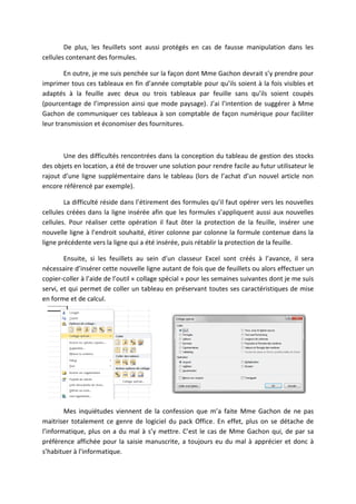 De plus, les feuillets sont aussi protégés en cas de fausse manipulation dans les
cellules contenant des formules.
En outre, je me suis penchée sur la façon dont Mme Gachon devrait s’y prendre pour
imprimer tous ces tableaux en fin d’année comptable pour qu’ils soient à la fois visibles et
adaptés à la feuille avec deux ou trois tableaux par feuille sans qu’ils soient coupés
(pourcentage de l’impression ainsi que mode paysage). J’ai l’intention de suggérer à Mme
Gachon de communiquer ces tableaux à son comptable de façon numérique pour faciliter
leur transmission et économiser des fournitures.
Une des difficultés rencontrées dans la conception du tableau de gestion des stocks
des objets en location, a été de trouver une solution pour rendre facile au futur utilisateur le
rajout d’une ligne supplémentaire dans le tableau (lors de l’achat d’un nouvel article non
encore référencé par exemple).
La difficulté réside dans l’étirement des formules qu’il faut opérer vers les nouvelles
cellules créées dans la ligne insérée afin que les formules s’appliquent aussi aux nouvelles
cellules. Pour réaliser cette opération il faut ôter la protection de la feuille, insérer une
nouvelle ligne à l’endroit souhaité, étirer colonne par colonne la formule contenue dans la
ligne précédente vers la ligne qui a été insérée, puis rétablir la protection de la feuille.
Ensuite, si les feuillets au sein d’un classeur Excel sont créés à l’avance, il sera
nécessaire d’insérer cette nouvelle ligne autant de fois que de feuillets ou alors effectuer un
copier-coller à l’aide de l’outil « collage spécial » pour les semaines suivantes dont je me suis
servi, et qui permet de coller un tableau en préservant toutes ses caractéristiques de mise
en forme et de calcul.
Mes inquiétudes viennent de la confession que m’a faite Mme Gachon de ne pas
maitriser totalement ce genre de logiciel du pack Office. En effet, plus on se détache de
l’informatique, plus on a du mal à s’y mettre. C’est le cas de Mme Gachon qui, de par sa
préférence affichée pour la saisie manuscrite, a toujours eu du mal à apprécier et donc à
s’habituer à l’informatique.
 