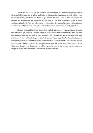 L’entretien de l’outil créé nécessite de pouvoir copier le tableau chaque semaine et
d’insérer la formules qui se réfère au feuillet précèdent dans la colonne « stock initial » que
nous avons citée précédemment (formule qui permet de tenir à jour le stock en prenant en
compte les incidents et les nouveaux achats) car, si l’on colle le tableau grâce à l’outil
« collage spécial », il n’est pas nécessaire de s’inquiéter des autres formules intégrées dans
le tableau. Il suffit d’insérer dans cette colonne la formule fonction du feuillet précédent.
Afin que le nouvel outil crée puisse être exploité au mieux et répondre aux exigences
de l’entreprise, j’ai proposé à Mme Gachon de faire l’acquisition d’une tablette dans laquelle
elle pourrait consulter et tenir à jour les stocks, les réservations et les disponibilités des
articles de façon mobile. Cela permettrait de garder l’avantage des feuilles utilisées dans
l’ancienne gestion, qui sont facilement transportables contrairement à un ordinateur dans
l’enceinte de l’atelier. En effet, les déplacements dans les locaux sont récurrents et il est
nécessaire d’avoir à sa disposition le tableau pour le tenir à jour en permanence comme
l’exige les prises de commandes continuelles et permanentes.
 