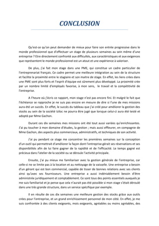 CONCLUSION
Qu’est-ce qu’on peut demander de mieux pour faire son entrée progressive dans le
monde professionnel que d’effectuer un stage de plusieurs semaines au sein même d’une
entreprise ? Etre directement confronté aux difficultés, aux caractéristiques et aux exigences
que représentent le monde professionnel est un atout et une expérience à valoriser.
De plus, j’ai fait mon stage dans une PME, qui constitue un cadre particulier de
l’entreprenariat français. Ce cadre permet une meilleure intégration au sein de la structure
et facilite la proximité entre le stagiaire et son maitre de stage. En effet, les liens crées dans
une PME sont plus forts et l’esprit d’équipe est sûrement plus développé. La proximité crée
par un nombre limité d’employés favorise, à mon sens, le travail et la compétitivité de
l’entreprise.
A l’heure où j’écris ce rapport, mon stage n’est pas encore fini. Et malgré le fait que
l’échéance se rapproche je ne suis pas encore en mesure de dire si l’une de mes missions
aura été un succès. En effet, le succès du tableau que j’ai créé pour améliorer la gestion des
stocks au sein de la société Iziloc ne pourra être jugé que lorsque celui-ci aura été testé et
adopté par Mme Gachon.
Durant ces dix semaines mes missions ont été tout aussi variées qu’enrichissantes.
J’ai pu toucher à mon domaine d’études, la gestion ; mais aussi effleurer, en compagnie de
Mme Gachon, des aspects plus commerciaux, administratifs, et techniques de son activité.
J’ai pu pendant ce stage me concentrer les premières semaines sur la conception
d’un outil qui permettrait d’améliorer la façon dont l’entreprise gérait ses réservations et ses
disponibilités afin de lui faire gagner de la rapidité et de l’efficacité. Le temps gagné est
précieux dans l’atelier de la société ou se déroule l’activité principale.
Ensuite, j’ai pu mieux me familiariser avec la gestion générale de l’entreprise, car
celle-ci ne se limite pas à la location et au nettoyage de la vaisselle. Une entreprise a besoin
d’un gérant qui est bon commercial, capable de tisser de bonnes relations avec ses clients
ainsi qu’avec ses fournisseurs. Une entreprise a aussi indéniablement besoin d’être
administrée juridiquement et comptablement. Ce sont tous des points essentiels auxquels je
me suis familiarisé et je pense que cela n’aurait pas été possible si mon stage s’était déroulé
dans une très grande structure, dans un service spécifique par exemple.
Il en résulte de ces dix semaines une meilleure gestion des stocks grâce aux outils
crées pour l’entreprise, et un grand enrichissement personnel de mon côté. En effet, je me
suis confrontée à des clients exigeants, mois exigeants, agréables ou moins agréables, des
 
