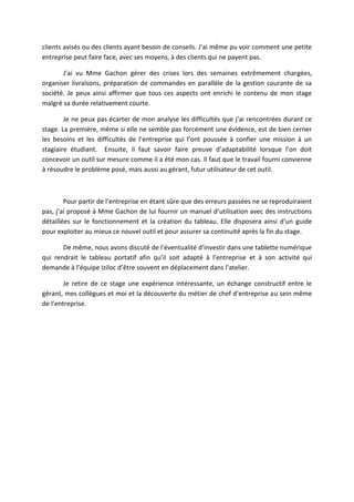 clients avisés ou des clients ayant besoin de conseils. J’ai même pu voir comment une petite
entreprise peut faire face, avec ses moyens, à des clients qui ne payent pas.
J’ai vu Mme Gachon gérer des crises lors des semaines extrêmement chargées,
organiser livraisons, préparation de commandes en parallèle de la gestion courante de sa
société. Je peux ainsi affirmer que tous ces aspects ont enrichi le contenu de mon stage
malgré sa durée relativement courte.
Je ne peux pas écarter de mon analyse les difficultés que j’ai rencontrées durant ce
stage. La première, même si elle ne semble pas forcément une évidence, est de bien cerner
les besoins et les difficultés de l’entreprise qui l’ont poussée à confier une mission à un
stagiaire étudiant. Ensuite, il faut savoir faire preuve d’adaptabilité lorsque l’on doit
concevoir un outil sur mesure comme il a été mon cas. Il faut que le travail fourni convienne
à résoudre le problème posé, mais aussi au gérant, futur utilisateur de cet outil.
Pour partir de l’entreprise en étant sûre que des erreurs passées ne se reproduiraient
pas, j’ai proposé à Mme Gachon de lui fournir un manuel d’utilisation avec des instructions
détaillées sur le fonctionnement et la création du tableau. Elle disposera ainsi d’un guide
pour exploiter au mieux ce nouvel outil et pour assurer sa continuité après la fin du stage.
De même, nous avons discuté de l’éventualité d’investir dans une tablette numérique
qui rendrait le tableau portatif afin qu’il soit adapté à l’entreprise et à son activité qui
demande à l’équipe Iziloc d’être souvent en déplacement dans l’atelier.
Je retire de ce stage une expérience intéressante, un échange constructif entre le
gérant, mes collègues et moi et la découverte du métier de chef d’entreprise au sein même
de l’entreprise.
 