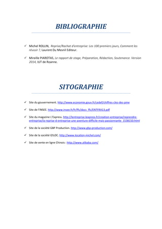 BIBLIOGRAPHIE
 Michel ROLLIN, Reprise/Rachat d'entreprise: Les 100 premiers jours, Comment les
réussir ?, Laurent Du Mesnil Editeur.
 Mireille PIAROTAS, Le rapport de stage, Préparation, Rédaction, Soutenance. Version
2014, IUT de Roanne.
SITOGRAPHIE
 Site du gouvernement. http://www.economie.gouv.fr/cedef/chiffres-cles-des-pme
 Site de l’INSEE. http://www.insee.fr/fr/ffc/docs_ffc/ENTFRA13.pdf
 Site du magazine L’Express. http://lentreprise.lexpress.fr/creation-entreprise/reprendre-
entreprise/la-reprise-d-entreprise-une-aventure-difficile-mais-passionnante_1538150.html
 Site de la société GBP Production. http://www.gbp-production.com/
 Site de la société IZILOC. http://www.location-michel.com/
 Site de vente en ligne Chinois : http://www.alibaba.com/
 