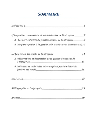 SOMMAIRE
Introduction_____________________________________________________________4
I/ La gestion commerciale et administrative de l’entreprise__________7
A. Les particularités du fonctionnement de l’entreprise___________7
B. Ma participation à la gestion administrative et commerciale_10
II/ La gestion des stocks de l’entreprise______________________________14
A. Observations et description de la gestion des stocks de
l’entreprise______________________________________________________14
B. Méthodes et techniques mises en place pour améliorer la
gestion des stocks_______________________________________________19
Conclusion_____________________________________________________________27
Bibliographie et Sitographie__________________________________________29
Annexes________________________________________________________________30
 