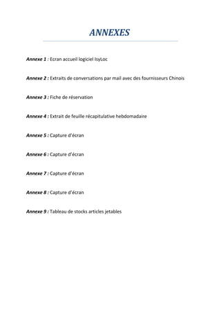 ANNEXES
Annexe 1 : Ecran accueil logiciel IsyLoc
Annexe 2 : Extraits de conversations par mail avec des fournisseurs Chinois
Annexe 3 : Fiche de réservation
Annexe 4 : Extrait de feuille récapitulative hebdomadaire
Annexe 5 : Capture d’écran
Annexe 6 : Capture d’écran
Annexe 7 : Capture d’écran
Annexe 8 : Capture d’écran
Annexe 9 : Tableau de stocks articles jetables
 