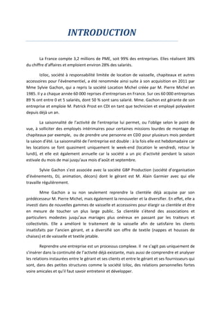INTRODUCTION
La France compte 3,2 millions de PME, soit 99% des entreprises. Elles réalisent 38%
du chiffre d'affaires et emploient environ 28% des salariés.
Iziloc, société à responsabilité limitée de location de vaisselle, chapiteaux et autres
accessoires pour l’évènementiel, a été renommée ainsi suite à son acquisition en 2011 par
Mme Sylvie Gachon, qui a repris la société Location Michel créée par M. Pierre Michel en
1985. Il y a chaque année 60 000 reprises d’entreprises en France. Sur ces 60 000 entreprises
89 % ont entre 0 et 5 salariés, dont 50 % sont sans salarié. Mme. Gachon est gérante de son
entreprise et emploie M. Patrick Prost en CDI en tant que technicien et employé polyvalent
depuis déjà un an.
La saisonnalité de l’activité de l’entreprise lui permet, ou l’oblige selon le point de
vue, à solliciter des employés intérimaires pour certaines missions lourdes de montage de
chapiteaux par exemple, ou de prendre une personne en CDD pour plusieurs mois pendant
la saison d’été. La saisonnalité de l’entreprise est double : à la fois elle est hebdomadaire car
les locations se font quasiment uniquement le week-end (location le vendredi, retour le
lundi), et elle est également annuelle car la société a un pic d’activité pendant la saison
estivale du mois de mai jusqu’aux mois d’août et septembre.
Sylvie Gachon s’est associée avec la société GBP Production (société d’organisation
d’évènements, DJ, animation, décors) dont le gérant est M. Alain Garmier avec qui elle
travaille régulièrement.
Mme Gachon a su non seulement reprendre la clientèle déjà acquise par son
prédécesseur M. Pierre Michel, mais également la renouveler et la diversifier. En effet, elle a
investi dans de nouvelles gammes de vaisselle et accessoires pour élargir sa clientèle et être
en mesure de toucher un plus large public. Sa clientèle s’étend des associations et
particuliers modestes jusqu’aux mariages plus onéreux en passant par les traiteurs et
collectivités. Elle a amélioré le traitement de la vaisselle afin de satisfaire les clients
insatisfaits par l’ancien gérant, et a diversifié son offre de textile (nappes et housses de
chaises) et de vaisselle et textile jetable.
Reprendre une entreprise est un processus complexe. Il ne s’agit pas uniquement de
s’insérer dans la continuité de l’activité déjà existante, mais aussi de comprendre et analyser
les relations instaurées entre le gérant et ses clients et entre le gérant et ses fournisseurs qui
sont, dans des petites structures comme la société Iziloc, des relations personnelles fortes
voire amicales et qu’il faut savoir entretenir et développer.
 