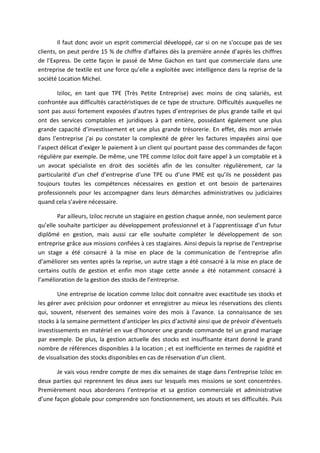Il faut donc avoir un esprit commercial développé, car si on ne s'occupe pas de ses
clients, on peut perdre 15 % de chiffre d'affaires dès la première année d’après les chiffres
de l’Express. De cette façon le passé de Mme Gachon en tant que commerciale dans une
entreprise de textile est une force qu’elle a exploitée avec intelligence dans la reprise de la
société Location Michel.
Iziloc, en tant que TPE (Très Petite Entreprise) avec moins de cinq salariés, est
confrontée aux difficultés caractéristiques de ce type de structure. Difficultés auxquelles ne
sont pas aussi fortement exposées d’autres types d’entreprises de plus grande taille et qui
ont des services comptables et juridiques à part entière, possédant également une plus
grande capacité d’investissement et une plus grande trésorerie. En effet, dès mon arrivée
dans l’entreprise j’ai pu constater la complexité de gérer les factures impayées ainsi que
l’aspect délicat d’exiger le paiement à un client qui pourtant passe des commandes de façon
régulière par exemple. De même, une TPE comme Iziloc doit faire appel à un comptable et à
un avocat spécialiste en droit des sociétés afin de les consulter régulièrement, car la
particularité d’un chef d’entreprise d’une TPE ou d’une PME est qu’ils ne possèdent pas
toujours toutes les compétences nécessaires en gestion et ont besoin de partenaires
professionnels pour les accompagner dans leurs démarches administratives ou judiciaires
quand cela s’avère nécessaire.
Par ailleurs, Iziloc recrute un stagiaire en gestion chaque année, non seulement parce
qu’elle souhaite participer au développement professionnel et à l’apprentissage d’un futur
diplômé en gestion, mais aussi car elle souhaite compléter le développement de son
entreprise grâce aux missions confiées à ces stagiaires. Ainsi depuis la reprise de l’entreprise
un stage a été consacré à la mise en place de la communication de l’entreprise afin
d’améliorer ses ventes après la reprise, un autre stage a été consacré à la mise en place de
certains outils de gestion et enfin mon stage cette année a été notamment consacré à
l’amélioration de la gestion des stocks de l’entreprise.
Une entreprise de location comme Iziloc doit connaitre avec exactitude ses stocks et
les gérer avec précision pour ordonner et enregistrer au mieux les réservations des clients
qui, souvent, réservent des semaines voire des mois à l’avance. La connaissance de ses
stocks à la semaine permettent d’anticiper les pics d’activité ainsi que de prévoir d’éventuels
investissements en matériel en vue d’honorer une grande commande tel un grand mariage
par exemple. De plus, la gestion actuelle des stocks est insuffisante étant donné le grand
nombre de références disponibles à la location ; et est inefficiente en termes de rapidité et
de visualisation des stocks disponibles en cas de réservation d’un client.
Je vais vous rendre compte de mes dix semaines de stage dans l’entreprise Iziloc en
deux parties qui reprennent les deux axes sur lesquels mes missions se sont concentrées.
Premièrement nous aborderons l’entreprise et sa gestion commerciale et administrative
d’une façon globale pour comprendre son fonctionnement, ses atouts et ses difficultés. Puis
 
